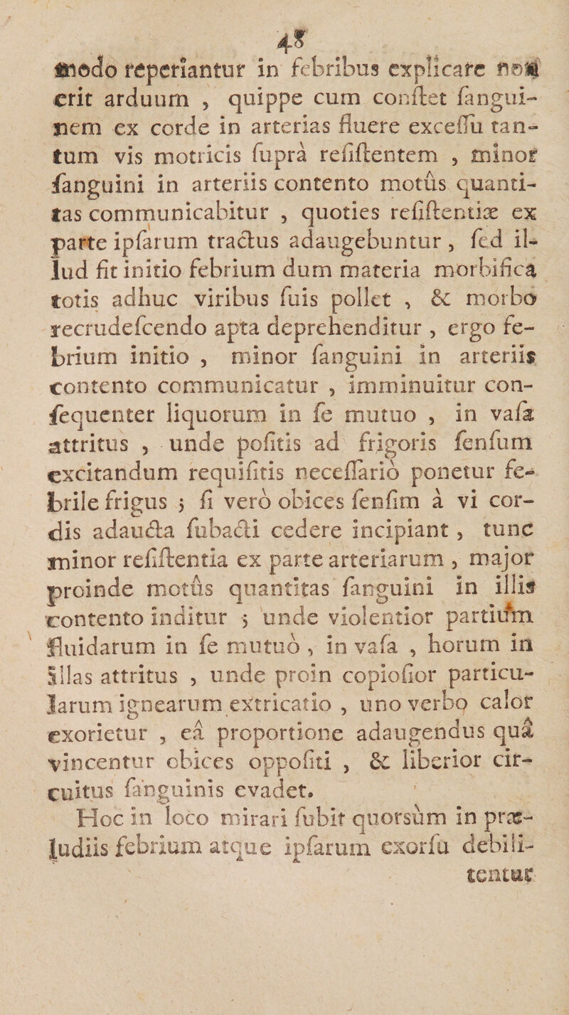 , . . 4*. . Iftodo repedantur in febribus explicare fs©M erit arduum 5 quippe cum conflet fangui- nem ex corde in arterias fluere exceiTu tan¬ tum vis motricis fupra refiflentem , minor fanguini in arteriis contento motus quanti¬ tas communicabitur , quoties refiflectix ex parte ipfarum tractus adaugebuntur , fed il¬ lud fit initio febrium dum materia morbi fica totis adhuc viribus fuis pollet , &amp; morbo recrudefcendo apta deprehenditur , ergo fe¬ brium initio , minor fanguini in arteriis contento communicatur 5 imminuitur con¬ sequenter liquorum in fe mutuo , in vaia attritus , unde pofitis ad frigoris fenfum excitandum requiritis neceflario ponetur fe¬ brile frigus 5 fi vero obices fenfim a vi cor¬ dis adaucta fu b aci i cedere incipiant 5 tunc minor refiflentia ex parte arteriarum , major proinde motus quantitas fanguini in illis contento inditur 5 unde violentior partium fluidarum in fe mutuo , in vafa , horum m Illas attritus , unde proin copiofior particu¬ larum. ignearum extricatio , uno verbo calor exorietur , ea proportione adaugendus qua vincentur obices oppofiti , &amp; iiberior cir¬ cuitus fanguini s evadet. Hoc in loco mirari fubit quorsum in prx- ludiis febrium atque ipfarum exorfu debili¬ tentur