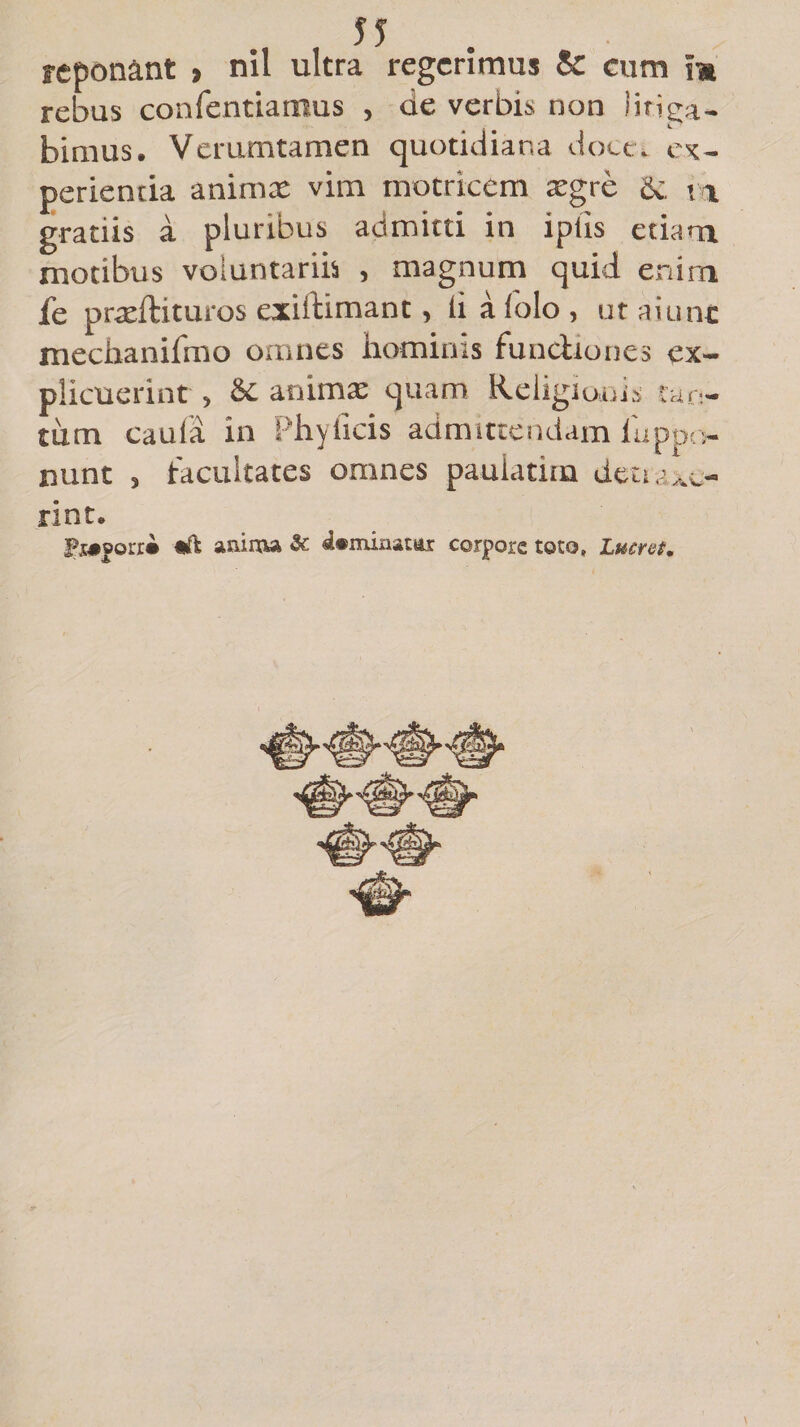 55 reponant , nil ultra regerimus &amp; cum m rebus confentiatnus , de verbis non litiga¬ bimus. Verumtamen quotidiana doce, ex¬ perientia animat vim motricem xgre &amp; m gratiis a pluribus admitti in iptis etiam motibus voluntariis , magnum quid enim fe prteftituros exiftimant, ii aiolo , ut aiunc mechanifmo omnes hominis functiones ex¬ plicuerint , &amp; animae quam Religionis tan¬ tum caufa in Phyilcis admittendam luppo- nunt , facultates omnes pauiatim detraxe¬ rint.