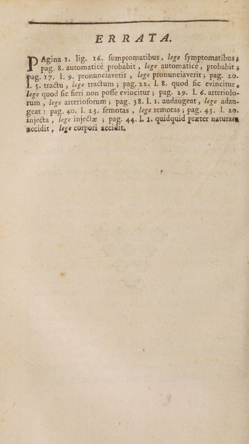 ER RATA. ■' I . P Agina i. lig. 16. fumptomatibus, lege fymptomatibus* pag. 8. automatice probabit, lege automatice, probabit i pag. 17. 1.9. pronunciavetit &gt; lege pronunciaverit j pag. 10. I. 5. tractu , lege tradum ; pag. n. 1. 8. quod fic evincitur, lege quod fic fieri non pofie evincitur ; pag. i9. 1. 6. arteriola¬ rum , lege arterioforum ; pag. 38.1. 1. audaugeat, lege adau¬ geat : pag. 40. 1. 13. femotas , lege remotas; pag. 43. 1. ioa injeda , lege injeda? ; pag. 44. L X. quidquid prater naturam giceidit, lege corpori accidit» 1