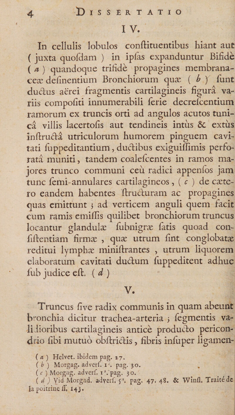 In cellulis lobulos conftituentibus hiant aut ( juxta quofdam ) in ipfas expanduntur Bifide ( a ) quandoque trifide propagines membrana- cex definentium Bronchiorum quae ( b ) funt ductus aerei fragmentis cartilagineis figura va¬ riis compofiti innumerabili ferie decrelcentium ramorum ex truncis orti ad angulos acutos tuni¬ ca villis lacertofis aut tendineis intus &amp; extus inftruda utriculorum humorem pinguem cavi¬ tati fuppeditantium, ductibus exiguiffimis perfo¬ rata muniti, tandem coalefcentes in ramos ma¬ jores trunco communi ceu radici appenfos jam tunc femi-annulares cartilagineos, ( c ) de exte¬ ro eandem habentes ftructuram ac propagines quas emittunt 5 ad verticem anguli quem facit cum ramis emiffis quilibet bronchiorum truncus locantur glanduix fubnigrx fatis quoad con- fiftentiam firmx , qux utrum fint conglobatx reditui lymphx miniftrantes , utrum liquorem elaboratum cavitati ductum fuppeditent adhuc lub judice eft, ( d ) V. Truncus fi ve radix communis in quam abeunt bronchia dicitur trachea-arteria 5 fegmentis va¬ lidioribus cartilagineis antice producto pericon- drio fibi mutuo obltridis, fibris infiiper iigamen- ( d ) Helvet. ibidem pag. ty. ( b ) Morgag. adverf iJ. pag. 30. ( c ) Morgag. adverf. ia. pag. 30. ( d ) Vid Morgad. adverf y\ pag. 47. 48. &amp; Winfl. Traitedc la poicrine 143.