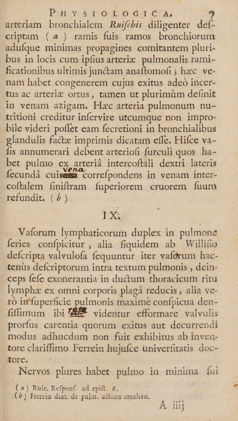 arteriam bronchialem Ruifchis diligenter des¬ criptam { a ) ramis fixis ramos bronchiorum adhfque minimas propagines comitantem pluri¬ bus in locis cum ipfius arterix pulmonalis rami- ficationibus ultimis junriam anaftomofi $ hxc ve^ nam habet congenerem cujus exitus adeo incei&gt; tus ac arterix ortus, tamen ut plurimum definit in venam azigam. Hxc arteria pulmonum nu~ tritioni creditur infervire utcumque non impro- bile videri pollet eam fecretioni in bronchialibus glandulis farix imprimis dicatam elle. Hifce va~ fis annumerari debent arteriofi furculi quos ha¬ bet pulmo ex arteria intercoftali dextri lateris fecunda cuiisesa correfpondens in venam inter- coftalem finiftram fuperiorem cruorem fuunl refundit. ( b ) 1 ixiV i Vafbrum lymphaticorum duplex in pulmoni feries confpicitur , alia fiquidem ab Willifio defcripta valvulofa fequuntur iter vaforum hac¬ tenus delcriptorum intra textum pulmonis, dein¬ ceps fefe exonerantia in durium thoracicum ritu lymphx ex omni corporis plaga reducis, alia ve¬ ro in fuperficie pulmonis maxime confpicua dent- fiflimum ibi videntur efformare valvulis prorfus carentia quorum exitus aut decurrendi modus adhucdum non fuit exhibitus ab inven¬ tore clariffimo Ferrein hujufce univerfitatis 'doc- tore. Nervos plures habet pulmo in minima fui ( a ) Ruic. Refponf. ad epifl. 6. ib) Ferrein diar. de pulm. adion mediari.
