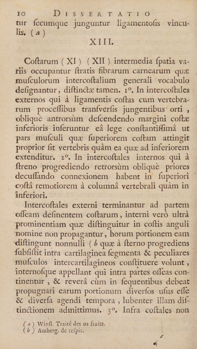 tur (ecumque junguntur ligamentofis vincu¬ lis, ( a, ) XIII. Coftarum ( XI) ( XII ) intermedia fpatia va¬ tiis occupantur ftratis fibrarum carnearum qu^e mufculorum intercoftalium generali vocabulo defignantur, diftindas tamen, i °. In intercoftales externos qui d ligamentis coftas cum vertebra¬ rum proceflibus tranfverfis jungentibus' orti , oblique antrorsum defcendendo margini coftas inferioris inferuntur ea lege conftantiffima ut pars mufculi quas fuperiorem coftam attingit proprior fit vertebris quam ea quas ad inferiorem extenditur, 20. In intercoftales internos qui a ftreno progrediendo retrorsum oblique priores decuflando connexionem habent in (uperiori cofta remotiorem a columna vertebrali quam in Inferiori. Intercoftales externi terminantur ad partem ofteam definentem coftarum, interni vero ultra prominentiam quas diftinguitur in coftis anguli nomine non propagantur &gt; horum portionem eam diftingunt nonnulli ( b quas a fterno progrediens fubfiftit intra cartilaginea (egmenta &amp; peculiares mu (culos intercartilagineos conftituere volunt, internofque appellant qui intra partes oileas con- tineiitur , &amp;c revera cum in (equentibus debeat propugnari earum portionum di ver (os ufus efie &amp; diverfa agendi tempora , lubenter illam dif- tindionem admittimus. 30, Infra coftales non » - . (a) Winfl. Traite des os fraus* ( b ) Amberg. de refpir.