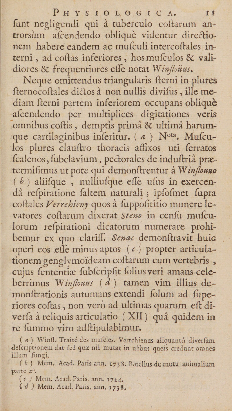 funt negligcndi qui a tuberculo coftarum an- trorsum afcendendo oblique videntur directio¬ nem habere eandem ac mulculi intercoftales in¬ terni , ad coftas inferiores , hosmuiculos &amp; vali¬ diores &amp; frequentiores e ile notat Wmjlo/iits. Neque omittendus triangularis fterni in plures fternocoftales dictos a non nullis divifus, ille me¬ diam fterni partem inferiorem occupans oblique alcendendo per multiplices digitationes veris omnibus coftis, demptis prima &amp; ultima harum¬ que cartilaginibus inferitur. ( a ) Nota. Mufcu- los plures clauftro thoracis affixos uti ferratos fcalenos, ftibclavium, pectorales de induftria prse- termifimus ut pote qui demonftrentur a Winjlomo ( b ) aliifque , nulliufque efte ufus in exercen- dd refpiratione faltem naturali 5 ipfofmet fupra coftales Verrehieny quos a ftippoiititio munere le¬ vatores coftarum dixerat Stem in cenftx mufcu- lorum refpirationi dicatorum numerare prohi¬ bemur ex quo clariffi Senae demonftravit huic operi eos ,efte minus aptos ( c ) propter articula¬ tionem genglymoideam coftarum cum vertebris , cujus fententke fubfcripfit folius veri amans cele¬ berrimus Winflonus ( d ) tamen vim illius de- monftrationis autumans extendi fblum ad ftipe- riores coftas, non vero ad ultimas quarum eft di- verfa a reliquis articulatio ( XII) qua quidem in re lummo viro adftipulabimur. ( a ) Winfl. Traite des mufcles. Verrehienas aliquanto diverfam deferiptionem dat fed quae nil mutat in ufibus queis credunt omnes illum fungi. ( b ) Mem. Acad. Paris ann. 1738. Botellus de motu animalium parte 2a. ( c ) Mem. Acad. Paris, ann. 172.4. id) Mem. Acad. Paris, ann. 1738,