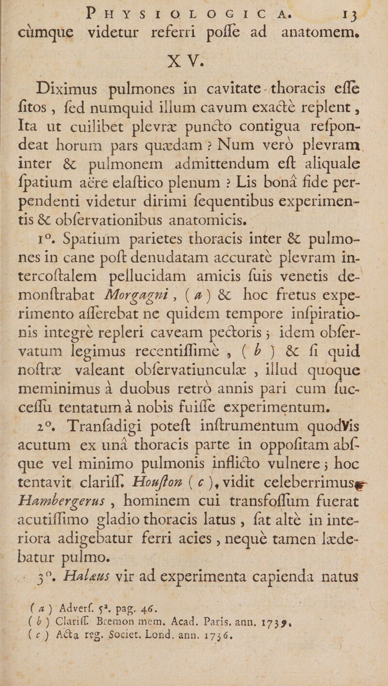 cumque videtur referri pofle ad anatomem. XV. Diximus pulmones in cavitate thoracis efle fitos, fed numquid ilium cavum exacte replent, Ita ut cuilibet plevrx puncto contigua refpon- deat horum pars quadam ? Num vero plevram inter &amp; pulmonem admittendum eft aliquale ipatium aere elaftico plenum ? Lis bona fide per¬ pendenti videtur dirimi fequentibus experimen¬ tis oblervationibus anatomicis. i°. Spatium parietes thoracis inter &amp; pulmo¬ nes in cane polt denudatam accurate plevram in- tercoftalem pellucidam amicis fuis venetis de¬ mon lirabat Morgagni , ( a) &amp; hoc fretus expe¬ rimento aflerebat ne quidem tempore infpiratio- nis integre repleri caveam pectoris 3 idem obler- vatum legimus recentiflime 9 ( b ) &amp; fi quid noftrx valeant oblervatiunculx , illud quoque meminimus a duobus retro annis pari cum fuc- ceflu tentatum a nobis fuifie experimentum. 20. Tranladigi poteft inftrumentum quodVis acutum ex una thoracis parte in oppofitam abfi que vel minimo pulmonis inflicto vulnere 3 hoc tentavit clarifiT. Houjlon ( c ),vidit celeberrimus^ Hambergerus , hominem cui transfofliim fuerat acutiffimo gladio thoracis latus, fat alte in inte¬ riora adigebatur ferri acies, neque tamen lade- batur pulmo. 3 °. HaUus vir ad experimenta capienda natus f a ) Adverf. 5a. pag. 46. { h ) ClarifT Breraon mem, Acad. Paris, anu. 173?» ( c ) A&amp;a reg, Societ. Lond. ann. 173(3.