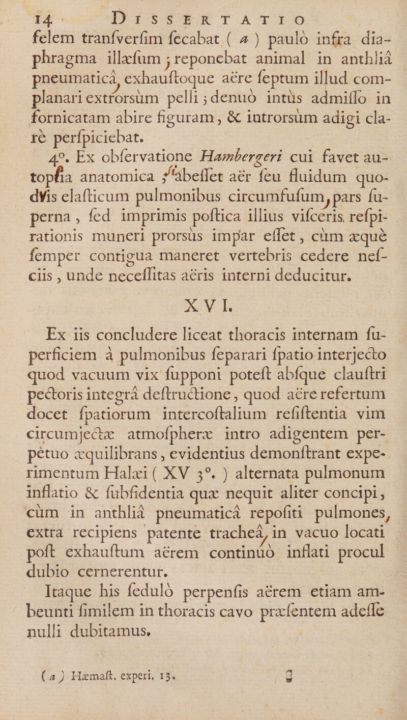 felem tranfverfim fccabat ( a&gt; ) paulo infra dia¬ phragma illxfum j reponebat animal in anthlia pneumatica^ exhauftoque aere feptum illud com¬ planari extrorsum pelli 5 denub intus admiflo in fornicatam abire figuram, 8c introrsum adigi cla¬ re perfpiciebat. 40. Ex obfervatione Hambergeri cui favet au- topfia anatomica /4beilet aer feu fluidum quo- dVis elafticum pulmonibus circumfuflim.pars fu- perna , fed imprimis poftica illius vifceris, refpi- rationis muneri prorsus impar eflet, cum aeque femper contigua maneret vertebris cedere nef- ciis, unde neceffitas aeris interni deducitur. XVI. Ex iis concludere liceat thoracis internam fu- perficiem a pulmonibus feparari fpatio interjecto quod vacuum vix fupponi potefl: abfque clauftri peftoris integra deftruclione, quod aere refertum docet fpatiorum intercoftalium refiftentia vim circumjectas atmofpherx intro adigentem per¬ petuo xquilibrans, evidentius demonftrant expe* rimentum Hakei ( XV 30. ) alternata pulmonum inflatio Sc fubfldentia quas nequit aliter concipi, cum in anthlia pneumatica repofiti pulmones/ extra recipiens patente trachea, in vacuo locati poft exhauftum aerem continuo inflati procul dubio cernerentur. Itaque his fedulo perpenfis aerem etiam am- beunti fimilem in thoracis cavo prxfentem adefle nulli dubitamus. (a) Hxmaft. experi. 13* &amp;