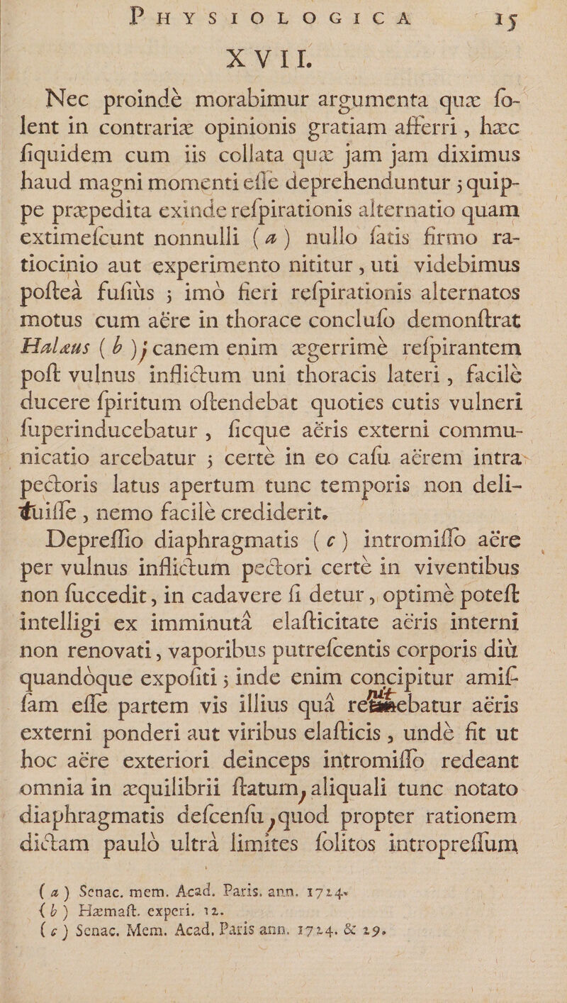 XVII. Nec proinde morabimur argumenta qux fo- lent in contrarix opinionis gratiam afferri , hxc fi quid em cum iis collata qux jam jam diximus haud magni momenti efle deprehenduntur 5 quip¬ pe praepedita exinde rdpirationis alternatio quam extimefeunt nonnulli (a ) nullo latis firmo ra¬ tiocinio aut experimento nititur , uti videbimus poftea fufius 5 imo fieri refpirationis alternatos motus cum aere in thorace conclufo demonftrat HaUus ( b )j canem enim xgerrime relpirantem poft vulnus inflictum uni thoracis lateri, facile ducere fpiritum offendebat quoties cutis vulneri fuperinducebatur , ficque aeris externi commu¬ nicatio arcebatur 5 certe in eo cafii aerem intra pectoris latus apertum tunc temporis non deli- ttliille 3 nemo facile crediderit* Depreffio diaphragmatis ( c) intromiflb aere per vulnus inflictum pectori certe in viventibus non fuccedit, in cadavere fi detur 5 optime potefl intelligi ex imminuta elaflicitate aeris interni non renovati, vaporibus putrefeentis corporis diu quandoque expoliti &gt; inde enim concipitur amifi fam efle partem vis illius qua regebatur aeris externi ponderi aut viribus elafticis 5 unde fit ut hoc aere exteriori deinceps intromiflb redeant omnia in xquilibrii itaturn, aliquali tunc notato diaphragmatis ddcenfii^quod propter rationem dictam paulo ultra limites folitos intropreHum ( a ) Senae, mem. Acad. Paris, ano, 1714» {b) Hsemaft. experi. iz. ( c ) Senae. Mem. Acad. Paris ami. 1714. &amp; 19»