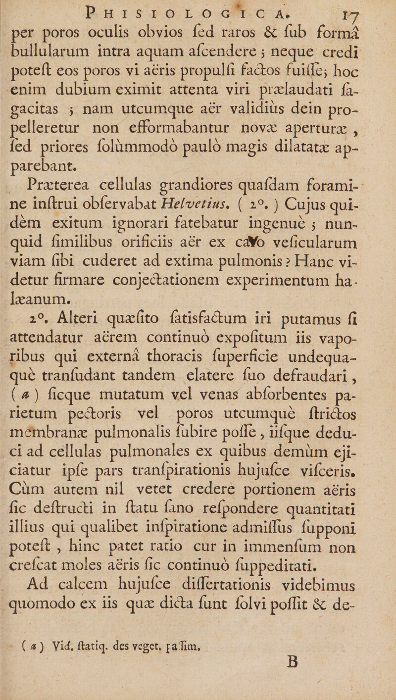 per poros oculis obvios fed raros &amp; fub forma bullularum intra aquam afeendere 5 neque credi poteft eos poros vi aeris propulll factos fuillcj hoc enim dubium eximit attenta viri pradaudati fa- gacitas 5 nam utcumque aer validius dein pro¬ pelleretur non efFormabantur novae apertura , fed priores fblummodo paulo magis dilatatae ap¬ parebant. Praeterea cellulas grandiores quafdam forami¬ ne inltrui obfervabat Helvetius. ( 20. ) Cujus qui¬ dem exitum ignorari fatebatur ingenue 5 nun- quid fimilibus orificiis aer ex caVo veficularum viam fibi cuderet ad extima pulmonis ? Hanc vi¬ detur firmare conjectationem experimentum ha^ lasanum. 20. Alteri quasfito fatisfactum iri putamus fi attendatur aerem continuo expolitum iis vapo¬ ribus qui externa thoracis fuperficie undequa- que tranludant tandem elatere fuo defraudari, ( a) ficque mutatum vel venas abforbentes pa¬ rietum pectoris vel poros utcumque ftriclos membrana pulmonalis fubire polle , iilque dedu¬ ci ad cellulas pulmonales ex quibus demum eji¬ ciatur iple pars tranfpirationis hujufce vifceris. Cum autem nil vetet credere portionem aeris fic dellructi in ftatu fano refpondere quantitati illius qui qualibet infpiratione admiflus fupponi poteft , hinc patet ratio cur in immenfum non crelcat moles aeris fic continuo fuppeditati. Ad calcem hujufce difiertationis videbimus quomodo ex iis quae dicta funt fblvi poflit &amp;: de- ( «) yid, ftatiq. des veget, jafiin. B