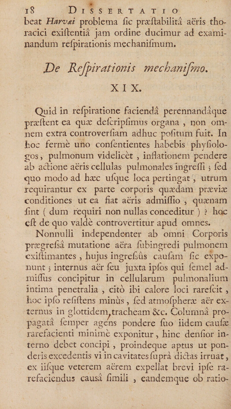 beat Hayvdi problema fic pradftabilita aeris tho¬ racici exiftentia jam ordine ducimur ad exami¬ nandum refpirationis mechanifmum. Re Refpirationis mechanifmo. X I X. Quid in refpiratione facienda perennandaque prxftent ea qux delcriplimus organa , qon om¬ nem extra controverfiam adhuc politum fuit. In hoc ferme uno conlentientes habebis phyfiolo- gos &gt; pulmonum videlicet , inflationem pendere ab adione aeris cellulas puhnonares ingreffi 3 fed quo modo ad hax ufque loca pertingat , utrum requirantur ex parte corporis quaedam prxviac conditiones ut ea fiat aeris admiffio , quaenam fint ( dum requiri non nullas conceditur ) ? hoc cft de quo valde controvertitur apud omnes. Nonnulli independenter ab omni Corporis pnegrefsa mutatione aera fuhingredi pulmonem exiftimantes , hujus ingrefius caufam fic expo¬ nunt 3 internus aer feu juxta ipfos qui femel ad- miflus concipitur in cellularum pulmonalium intima penetralia , cito ibi calore loci rarelcit , hoc ipfo refiftens minus , fed atmofpherx aer ex¬ ternus in glottidem tracheam &amp;c. Columna pro¬ pagata femper agens pondere fiio iidem caufie rarefacienti minime exponitur, hinc denfior in¬ terno debet concipi , proindeque aptus ut pon¬ deris excedentis vi in cavitates fu pra didas irruat, ex iifque veterem aerem expellat brevi ipfe ra¬ refaciendus causa fimili , ea-ndemque ob ratio-
