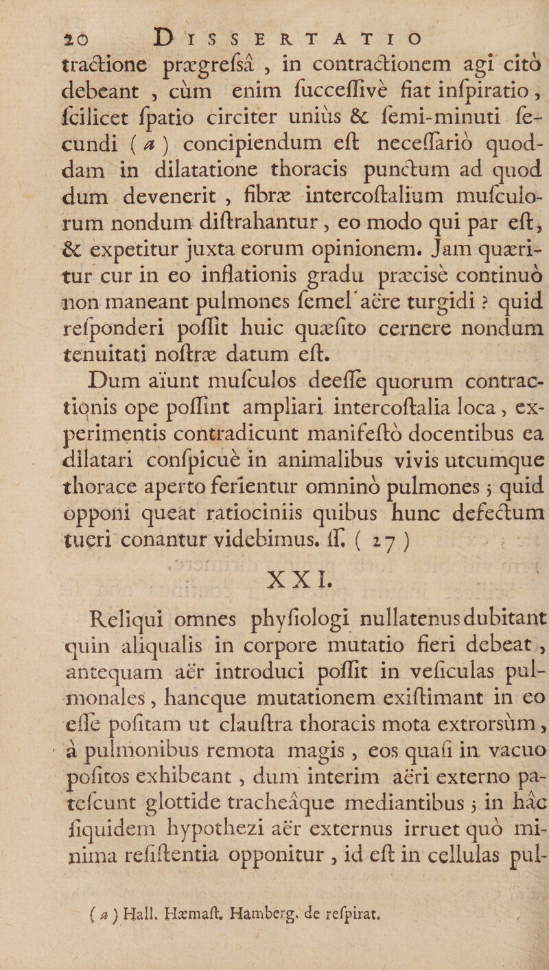 tractione prxgrefsa , in contractionem agi cito debeant , cum enim fucceflive fiat infpiratio, fcilicet fpatio circiter unius &amp;; femi-minuti fe¬ cundi ( a ) concipiendum eft neceflarib quod¬ dam in dilatatione thoracis punctum ad quod dum devenerit , fibrae intercoftalium mufeulo- rum nondum diftrahantur , eo modo qui par eft, &amp; expetitur juxta eorum opinionem. Jam quaeri¬ tur cur in eo inflationis gradu praxise continuo non maneant pulmones femeraere turgidi ? quid relponderi poflit huic quaefito cernere nondum tenuitati noftrae datum eft. Dum aiunt mufeulos deefle quorum contrac- tiqnis ope pofllnt ampliari intercoftalia loca, ex¬ perimentis contradicunt manifefto docentibus ea dilatari confpicue in animalibus vivis utcumque thorace aperto ferientur omnino pulmones 5 quid opponi queat ratiociniis quibus hunc defectum tueri conantur videbimus. lf. ( 17 ) . XXI. Reliqui omnes phyfiologi nullatenus dubitant quin aliqualis in corpore mutatio fieri debeat &gt; antequam aer introduci poflit in veficulas pul¬ monales , hancque mutationem exiftimant in eo efle pofitam ut clauftra thoracis mota extrorsum, a pulmonibus remota magis , eos qua ii in vacuo pedtos exhibeant , dum interim aeri externo pa- tefcunt glottide tracheaque mediantibus 5 in hac fiquidem hypothezi aer externus irruet quo mi¬ nima refiftentia opponitur &gt; id eft in cellulas pui- (a) Hali. Hoemaft. Hamberg. de refpirat.