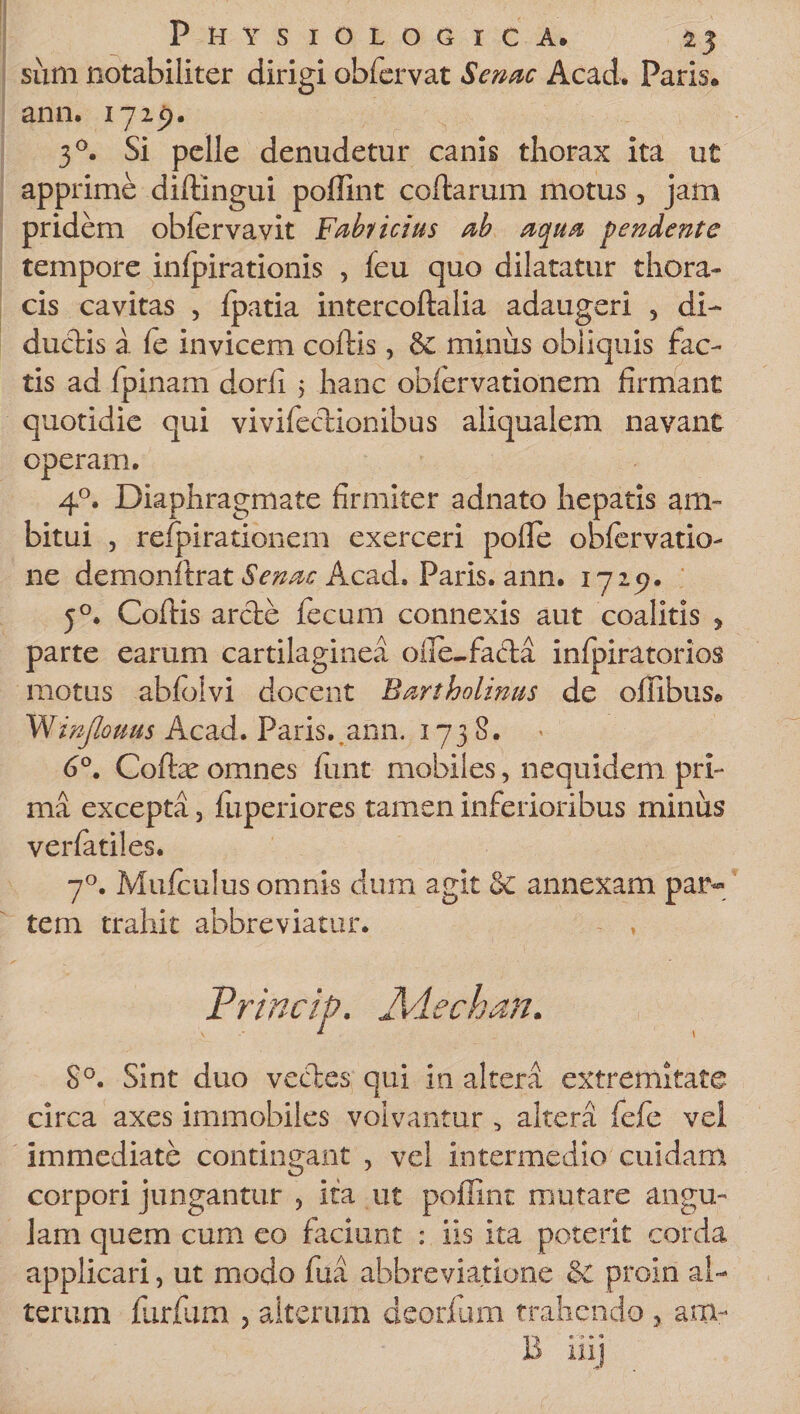 sum notabiliter dirigi obfervat Senae Acad. Paris, ann. 17 25). 30. Si pelle denudetur canis thorax ita ut apprime diflingui poffint coflarum motus , jam pridem obfervavit Fabi ictus ab aqua pendente tempore infpirationis , feu quo dilatatur thora¬ cis cavitas , fpatia intercoflalia adaugeri , di- duedis a fe invicem collis, minus obliquis fac¬ tis ad fpinam dorli 5 hanc oblervationem firmant quotidie qui vivifeclionibus aliqualem navant operam. 40. Diaphragmate firmiter adnato hepatis am¬ bitui , refpirationem exerceri polle obfervatio- ne demonflrat Senae Acad. Paris, ann. 1725). 50. Collis arcte fecum connexis aut coalitis y parte earum cartilaginea olle-facla infpiratorios motus abfolvi docent Bartholinus de offibus. Vfinjlouus Acad. Paris..ama. 1738. 6°. Collae omnes fluit mobiles, nequidem pri¬ ma excepta 3 fuperiores tamen inferioribus minus verfatiles. 70. Mufcu!us omnis dum agit &amp; annexam par-» tem trahit abbreviatur. - , Princip. Adechan. S°. Sint duo vectes, qui in altera extremitate circa axes immobiles volvantur &gt; altera fefe vel immediate contingant 3 vel intermedio cuidam corpori jungantur 3 ita ut poffint mutare angu- lam quem cum eo faciunt : iis ita poterit corda applicari3 ut modo fua abbreviatione &amp;C proin al¬ terum furfum 5 alterum deorfum trahendo , arrx- B iiij