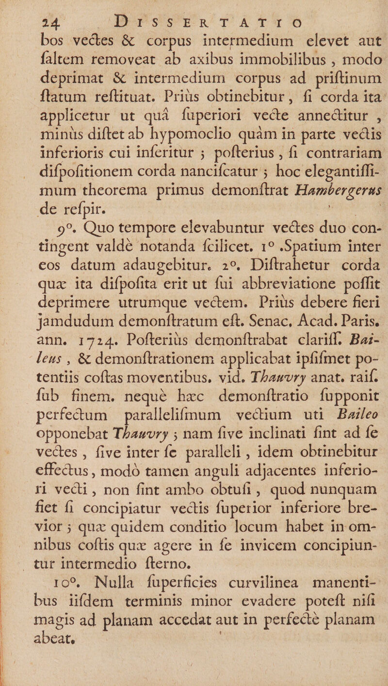 bos vectes &amp; corpus intermedium elevet aut (altem removeat ab axibus immobilibus , modo deprimat &amp; intermedium corpus ad priftinum flatum reftituat. Prius obtinebitur, fi corda ita applicetur ut qua fuperiori vede annectitur , minus diftetab hypomoclio quam in parte vedis inferioris cui inferitur 5 pofterius , fi contrariam difpofitionem corda nancifcatur 5 hoc elegantifli- mum theorema primus demonftrat Hambergerus de refpir. p°. Quo tempore elevabuntur vedes duo con¬ tingent valde notanda fcilicet. i° .Spatium inter eos datum adaugebitur* 20. Diltrahetur corda quae ita difpofita erit ut fui abbreviatione poflit deprimere utrumque vedem. Prius debere fieri jamdudum demonltratum eft. Senae. Acad. Paris, ann. 1724. Pofterius demonftrabat clariiT. Bai- leas , &amp; demonftrationem applicabat ipfifmet po¬ tentiis coftas moventibus, vid. Thaavry anat. raifi fub finem, neque hxc demonftratio fupponit perfedum parallelifrnum vedium uti Baileo opponebat Thaavry 5 nam five inclinati fint ad fe vedes , five inter fe paralleli, idem obtinebitur efFedus, modo tamen anguli adjacentes inferio¬ ri vedi, non fint ambo obtufi 5 quod nunquam fiet fi concipiatur vedis fuperior inferiore bre¬ vior 5 qua: quidem conditio locum habet in om¬ nibus coftis qux agere in fe invicem concipiun¬ tur intermedio fterno. io°. Nulla fuperficies curvilinea manenti¬ bus iifdem terminis minor evadere poteft nifi magis ad planam accedat aut in perfede planam abeat.