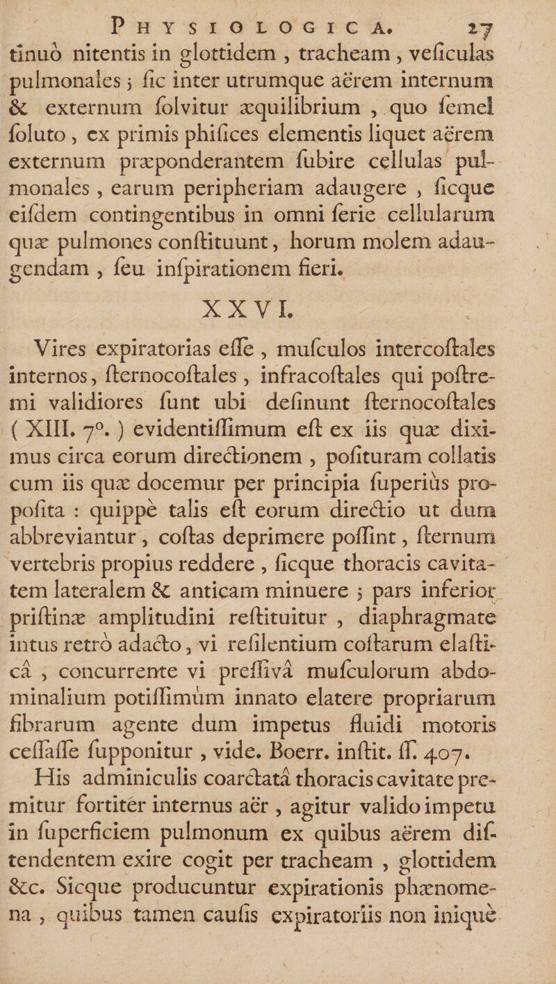 tlnuo nitentis in glottidem , tracheam , veficulas pulmonales 5 fic inter utrumque aerem internum 6c externum folvitur aequilibrium , quo femei foluto , ex primis phifices elementis liquet aerem externum praeponderantem fubire cellulas pul¬ monales , earum peripheriam adaugere , ficque eifdem contingentibus in omni lerie cellularum quae pulmones conftituunt, horum molem adau¬ gendam , feu infpirationem fieri, XXVI, Vires expiratorias efle , mufculos intercoftales internos, fternocoftales, infracoftales qui poftre- mi validiores funt ubi delinunt fternocoftales ( XIII. 70. ) evidenti/limum eft ex iis quae dixi¬ mus circa eorum directionem , polituram collaris cum iis qu£ docemur per principia luperius pro- polita : quippe talis eft eorum diredio ut dura abbreviantur 5 coftas deprimere poffint, fternum vertebris propius reddere , ficque thoracis cavita¬ tem lateralem &amp; anticam minuere 5 pars inferior priftime amplitudini reftituitur , diaphragmate intus retro adacto, vi refilentium coftarum elafti- ca , concurrente vi preiliva mulculorum abdo¬ minalium potifllmurn innato elatere propriarum fibrarum agente dum impetus fluidi motoris celTafle fupponitur , vide. Boerr. inftit. 1T. 407. His adminiculis coarctata thoracis cavitate pre¬ mitur fortiter internus aer , agitur valido impetu in fuperficiem pulmonum ex quibus aerem dif- tendentem exire cogit per tracheam , glottidem &amp;c. Sicque producuntur expirationis phaenome¬ na , quibus tamen caufis expiratoriis non inique