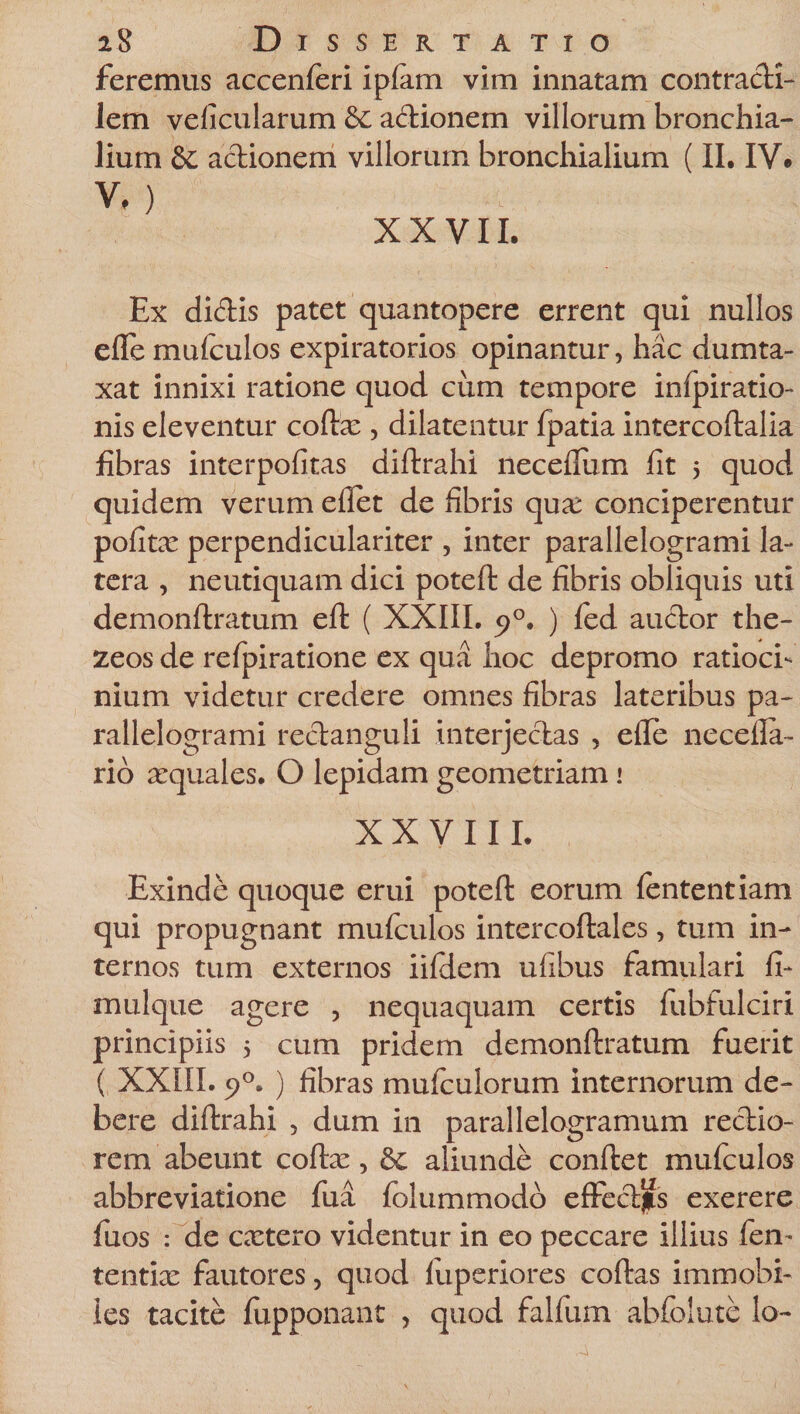 feremus accenferi ipfam vim innatam contradi- Jem veiicularum &amp;c adionem villorum bronchia¬ lium &amp; actionem villorum bronchialium (II. IV» V,) XXVII. Ex didis patet quantopere errent qui nullos efle mufculos expiratorios opinantur, hac dumta¬ xat innixi ratione quod cum tempore inipiratio- nis eleventur coftx , dilatentur fpatia intercoftalia fibras interpofitas diftrahi neceflum fit 5 quod quidem verum eflet de fibris qua; conciperentur pofitx perpendiculariter , inter parallelogrami la¬ tera , neutiquam dici poteft de fibris obliquis uti demonftratum eft ( XXIII. 90. ) fed audor the- zeos de refpiratione ex qua hoc depromo ratioci¬ nium videtur credere omnes fibras lateribus pa¬ rallelogrami redanguli interjectas , efle necella- rio xquales. O lepidam geometriam 1 XXVIII. Exinde quoque erui poteft eorum lententiam qui propugnant mufculos intercoftales, tum in¬ ternos tum externos iifiiem ufibus famulari fi- mulque agere , nequaquam certis fubfulciri principiis 5 cum pridem demonftratum fuerit ( XXIII. 5>°. ) fibras mulcu lorum internorum de¬ bere diftrahi , dum in parallelogramum redio- rem abeunt coftx, 6c aliunde conftet mufculos abbreviatione fua folummodo effedjis exerere fuos : de extero videntur in eo peccare illius fen- tentix fautores, quod fuperiores coftas immobi¬ les tacite fupponant , quod falfum abfolute lo-
