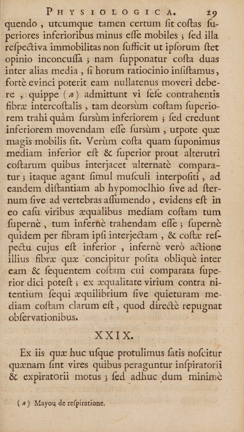 quendo , utcumque tamen certum fit collas fu- periores inferioribus minus efie mobiles 5 fed illa relpecliva immobilitas non fufficit ut ipfcrum ftet opinio inconculla &gt; nam fupponatur cofta duas inter alias media , fi horum ratiocinio infiftamus, forte evinci poterit eam nullatenus moveri debe¬ re , quippe (a) admittunt vi fele contrahentis fibrae intercoftalis, tam deorsiim coftam fuperio- rem trahi quam fursum inferiorem 5 fed credunt inferiorem movendam elfe lursum , utpote quae magis mobilis fit. Verum cofta quam fuponimus mediam inferior eft 8c jfuperior prout alterutri collarum quibus interjacet alternate compara¬ tur 5 itaque agant fimul mufeuli interpofiti, ad eandem diftantiam ab hypomoclhio five ad fter- num five ad vertebras afliimendo, evidens eft in eo cafii viribus aequalibus mediam coftam tum fuperne , tum inferne trahendam efie 5 fuperne quidem per fibram ipfi interjectam , &amp;: collae rei- pectu cujus eft inferior , inferne vero aclione illius fibrae quae concipitur pofita oblique inter eam Sc fequentem coftam cui comparata fupe~ rior dici poteft 5 ex aequalitate virium contra ni¬ tentium fequi aequilibrium five quieturam me¬ diam coftam clarum eft, quod directe repugnat obfervationibus. s XXIX. Ex iis qux huc ulque protulimus latis nofeitur quaenam fint vires quibus peraguntur infpiratorii &amp; expiratorii motus 5 fed adhuc dum minime (a) Mayou de refpiratione.