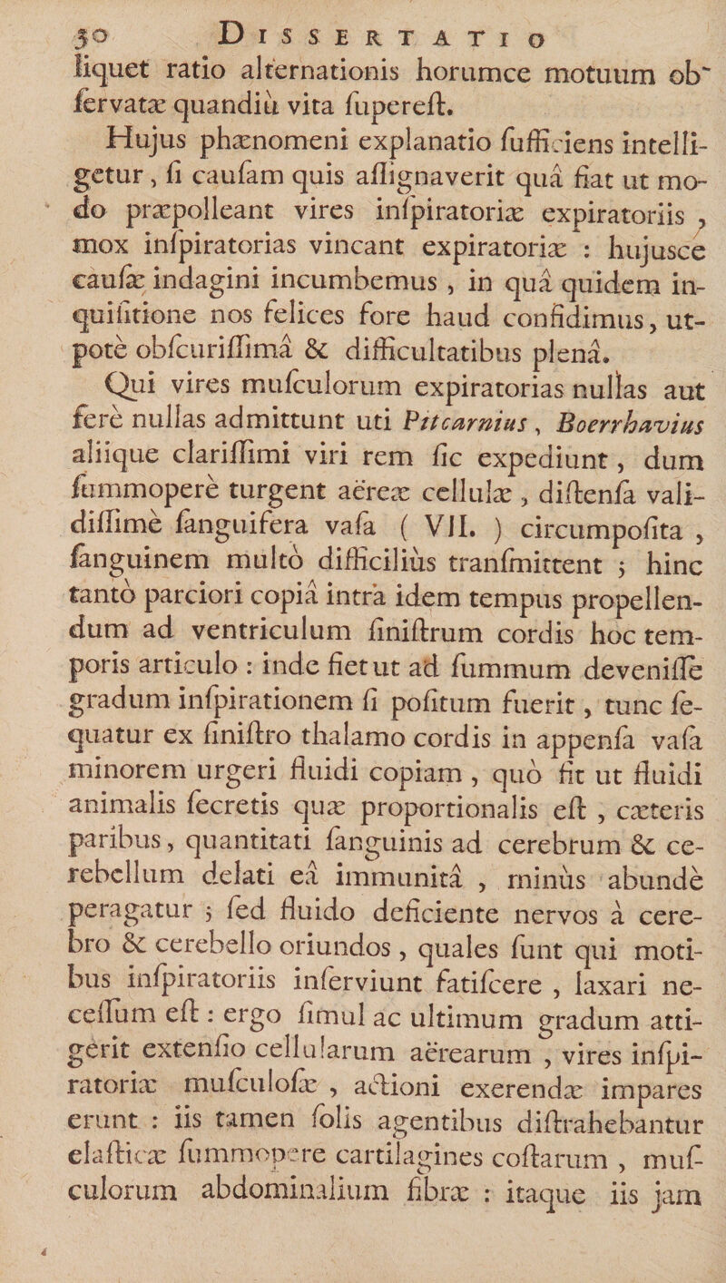 liquet ratio alternationis horumce motuum ob fervatx quandiu vita fupereft. Hujus phxnomeni explanatio fuffi.iens intel li¬ getur , fi caulam quis ailignaverit qua fiat ut mo¬ do praepolleant vires infpiratorix expiratoriis , mox infpiratorias vincant expiratorix : hujusce caufe indagini incumbemus , in qua quidem in- quifitione nos felices fore haud confidimus, ut- pote obfcuriflima &amp; difficultatibus plena. Qui vires rnufculorum expiratorias nullas aut fere nullas admittunt uti Pitcamius, Boerrhavius aliique clariffimi viri rem fic expediunt, dum fummopere turgent aerex cellulae, diftenfa vali- diffime fanguifera vafa ( VJI. ) circumpofita , fanguinem multo difficilius tranfmittent ; hinc tanto parciori copia intra idem tempus propellen¬ dum ad ventriculum finiftrum cordis hoc tem¬ poris articulo : inde fiet ut ad fummum devenifle gradum infpirationem fi pofitum fuerit, tunc le- quatur ex finiftro thalamo cordis in appenfa vafa minorem urgeri fluidi copiam , quo fit ut fluidi animalis fecretis qux proportionalis eft , exteris paribus, quantitati fanguinis ad cerebrum &amp; ce¬ rebellum delati ea immunita , minus abunde peragatur ; fed fluido deficiente nervos a cere¬ bro &amp; cerebello oriundos, quales funt qui moti¬ bus infpiratoriis inferviunt fatifeere , laxari ne- ceilum eft : ergo fimul ac ultimum gradum atti¬ gerit extenfio cellularum aerearum , vires inlpi- ratorix mulculolx , aclioni exerendx impares erunt : iis tamen /olis agentibus diftrahebantur elafticx fummopere cartilagines coftarum , muf- culorum abdominalium fibrx : itaque iis jam