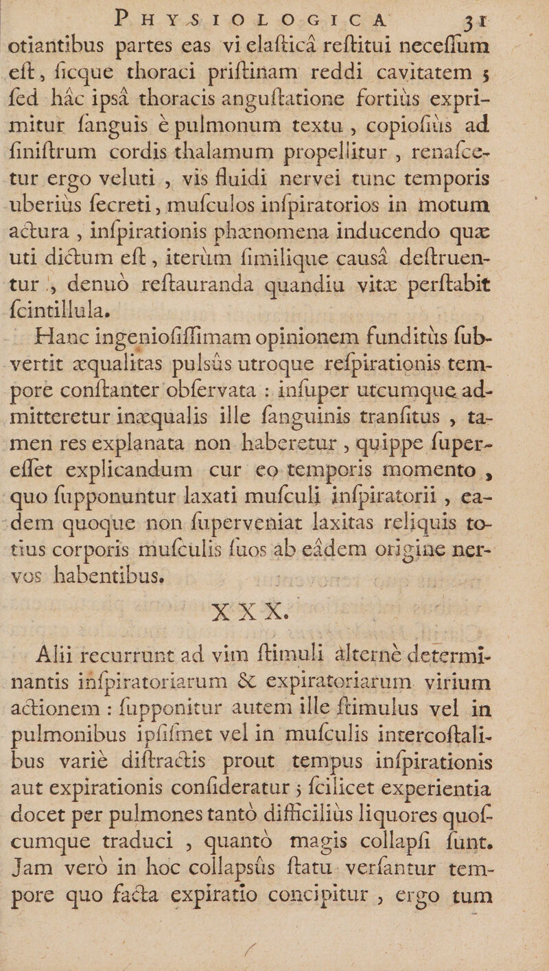 otiantibus partes eas vi elaftica reflitui necefium eit 5 ficque thoraci priftinam reddi cavitatem 5 fed hac ipsa thoracis anguflatione fortius expri¬ mitur fanguis e pulmonum textu , copiofius ad finiftrum cordis thalamum propellitur , renafce- tur ergo veluti , vis fluidi nervei tunc temporis uberius fecreti, mufculos infpiratorios in motum actura , infpirationis phxnomena inducendo quas uti dictum eft, iterum (imilique causa deftruen- tur , aenuo reftauranda quandiu vitx perflabit fcintillula. Hanc ingeniofillimam opinionem funditus fub- vertit aequalitas pulsus utroque refpirationis tem¬ pore conftanter obfervata : xnfuper utcumque ad¬ mitteretur inaequalis ille fanguinis tranfitus , ta¬ men res explanata non haberetur , quippe fuper- eflet explicandum cur eo temporis momento t quo fupponuntur laxati mufculi infpiratorii , ea¬ dem quoque non fuperveniat laxitas reliquis to¬ tius corporis mufculis fuos ab eadem origine ner¬ vos habentibus. Alii recurrunt ad vim ftimuli alterne determi¬ nantis infpiratorlarum &amp; expiratoriarum virium actionem : fupponitur autem ille frimulus vel in pulmonibus ipfifmet vel in mufculis intercoflali- bus varie diffractis prout tempus infpirationis aut expirationis confideratur &gt; fcilicet experientia docet per pulmones tanto difficilius liquores quofl cumque traduci , quanto magis collapii funt. Jam vero in hoc collapsus flatu verfantur tem¬ pore quo facta expilatio concipitur , ergo tum