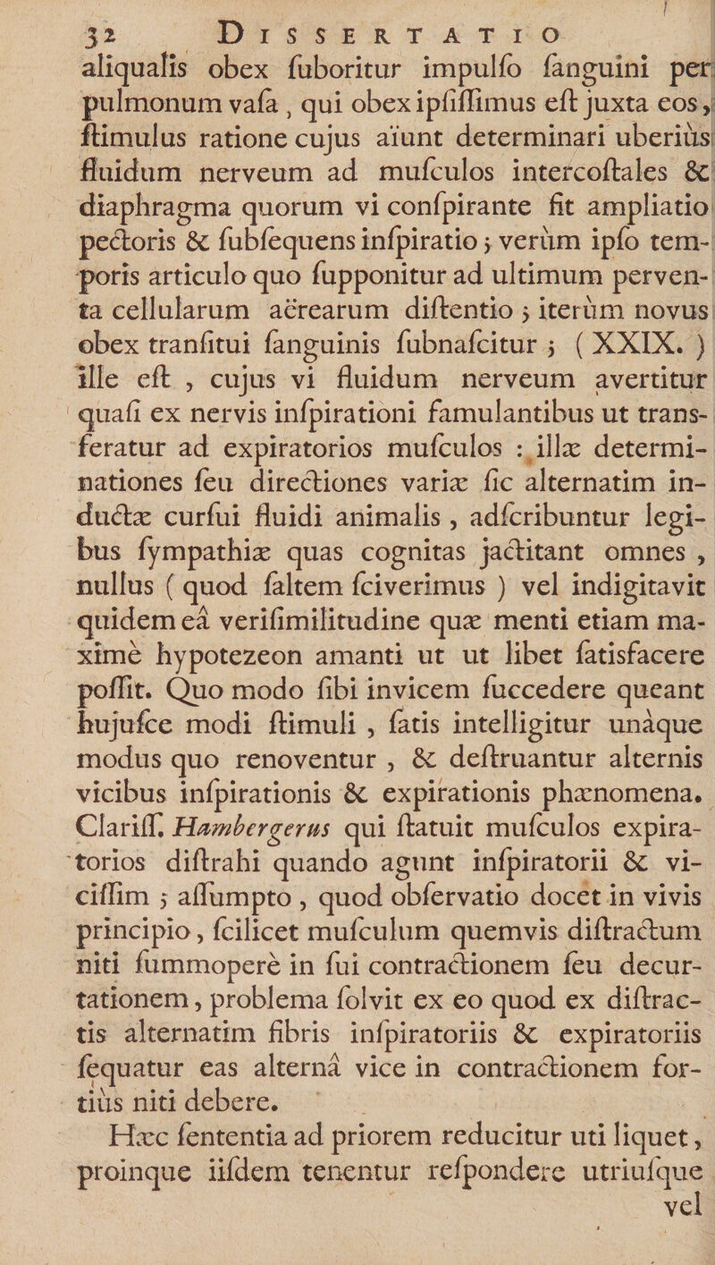 f 32 Dissertatio aliqualis obex fuboritur impulfo fanguini per pulmonum vafa , qui obexipfifUmus eft juxta eos, ftimulus ratione cujus aiunt determinari uberius fluidum nerveum ad mufculos intercoftales &amp;c diaphragma quorum vi confpirante fit ampliatio pectoris &amp; fubfequens infpiratio &gt; veriim ipfo tem¬ poris articulo quo fupponitur ad ultimum perven¬ ta cellularum aerearum diftentio 5 iterum novus obex tranfitui fanguinis fubnafcitur 5 ( XXIX. ) ille eft , cujus vi fluidum nerveum avertitur ' quafi ex nervis infpirationi famulantibus ut trans¬ feratur ad expiratorios mufculos : illae determi¬ nationes feu directiones varix fic alternatim in- ductx curfui fluidi animalis, adfcribuntur legi¬ bus fympathix quas cognitas jactitant omnes , nullus ( quod faltem fciverimus ) vel indigitavit quidem ea verifimilitudine qux menti etiam ma¬ xime hypotezeon amanti ut ut libet fatisfacere poflit. Quo modo fibi invicem fuccedere queant hujufce modi ftimuli , fatis intelligitur unaque modus quo renoventur , deftruantur alternis vicibus infpirationis 6c expirationis phxnomena. Clariff Hambergerus qui ftatuit mufculos expira¬ torios diftrahi quando agunt infpiratorii &amp; vi- ciffim j aflumpto , quod obfervatio docet in vivis principio, fcilicet mufculum quemvis diftractum niti fummopere in fui contractionem feu decur- tationem, problema folvit ex eo quod ex diftrac- tis alternatim fibris infpiratoriis expiratoriis fequatur eas alterna vice in contractionem for¬ tius niti debere. Hxc fententia ad priorem reducitur uti liquet, proinque iifdem tenentur refpondere utriufque vel