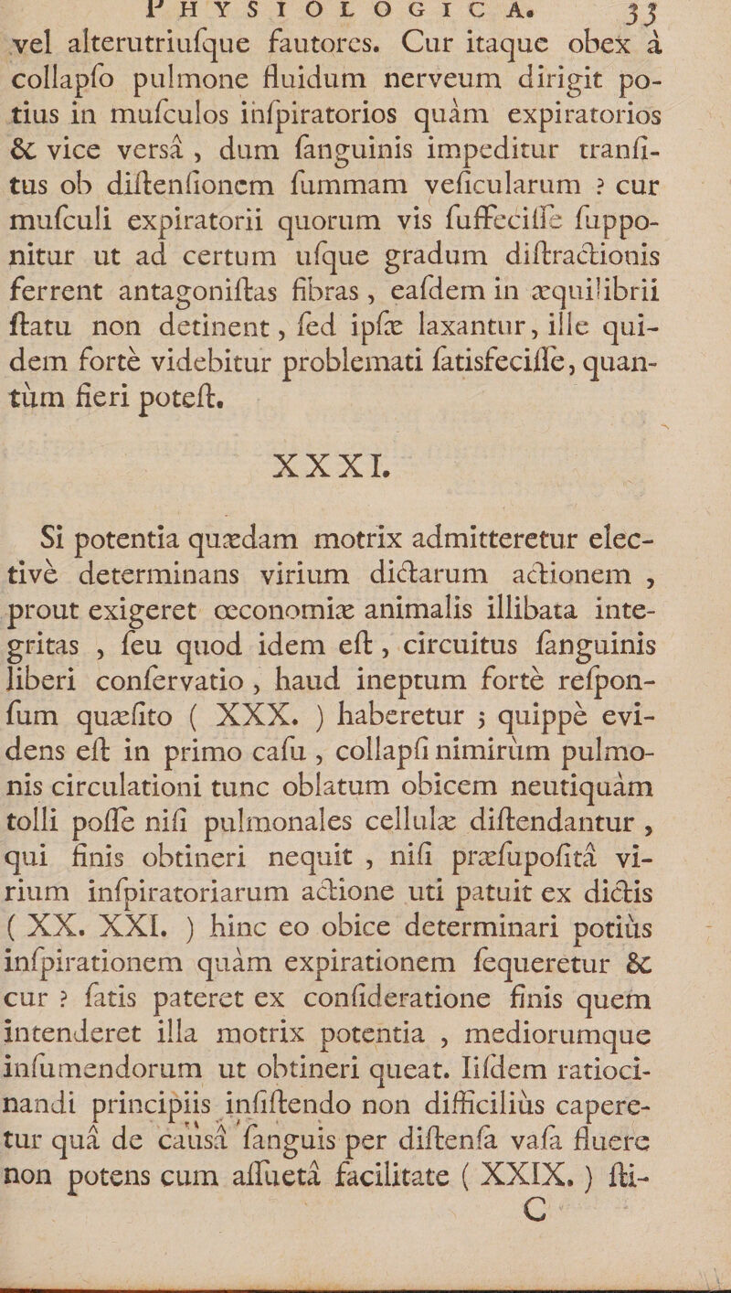 vel alterutriufque fautores. Cur itaque obex a collapfo pulmone fluidum nerveum dirigit po¬ tius in mufculos ihfpiratorios quam expiratorios &amp; vice versa , dum (anguinis impeditur tranfi- tus ob difteniionem fummam veficularum ? cur mufculi expiratorii quorum vis fuffecifle flippo- nitur ut ad certum ufque gradum diftractionis ferrent antagoniftas fibras, eafdem in aequilibrii ftatu non detinent, fed ipfas laxantur, ille qui¬ dem forte videbitur problemati fatisfecifle, quam tum fieri poteft. XXXI. Si potentia quadam motrix admitteretur elec¬ tive determinans virium di&amp;arum actionem , prout exigeret oeconomiae animalis illibata inte¬ gritas , feu quod idem eft, circuitus (anguinis liberi confervatio , haud ineptum forte refpon- fum quasfito ( XXX. ) haberetur 5 quippe evi¬ dens eft in primo cafu , collapfi nimirum pulmo¬ nis circulationi tunc oblatum obicem neutiquam tolli pofle nifi pulmonales cellulas diftendantur , qui finis obtineri nequit , nifi pnefupofita vi¬ rium infpiratoriarum actione uti patuit ex dictis ( XX. XXI. ) hinc eo obice determinari potius infpirationem quam expirationem (equeretur &amp;C cur ? fatis pateret ex confideratione finis quem intenderet illa motrix potentia , mediorumque infumendorum ut obtineri queat. Ii (dem ratioci¬ nandi principiis infiftendo non difficilius capere¬ tur qua de causa fanguis per diftenfa va,(a fluere non potens cum affueta facilitate ( XXIX.) fti- C
