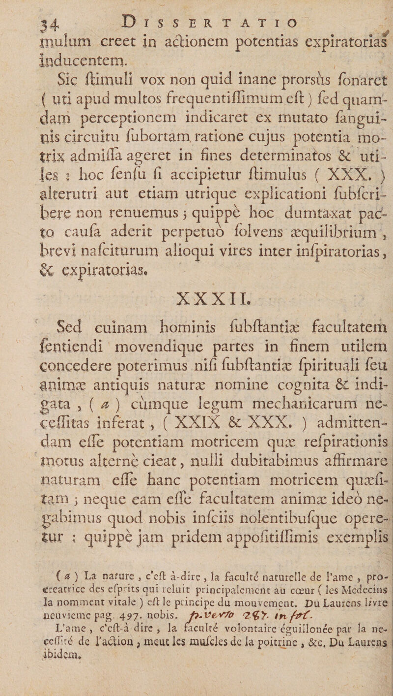 mulum creet in actionem potentias expiratorias inducentem. Sic (limuli vox non quid inane prorsus (onaret ( uti apud multos frequentidimum eft) fed quam¬ dam perceptionem indicaret ex mutato {angui¬ nis circuitu (abortam ratione cujus potentia mo- trix admiila ageret in fines determinatos &amp; uti¬ les ; lioc fenfu fi accipietur (limulus ( XXX. ) alterutri aut etiam utrique explicationi fubfcri- bere non renuemus 5 quippe hoc dumtaxat pac¬ to cau(a aderit perpetuo (olvens aequilibrium &gt; brevi nafciturum alioqui vires inter infpiratorias, &amp; expiratorias, XXXII, Sed cuinam hominis fubftantias facultatem fentiendi movendique partes in finem utilem concedere poterimus nifi (ubdantix (pirituali (eu animse antiquis naturas nomine cognita &amp; indi- gata j ( a ) cumque legum mechanicarum ne- ceditas inferat , ( XXIX &amp; XXX. ) admitten¬ dam ede potentiam motricem qux refpirationis motus alterne cieat, nulli dubitabimus affirmare naturam ede hanc potentiam motricem quadi- tam 5 neque eam ede facultatem animx ideo ne¬ gabimus quod nobis iniciis nolentibulque opere¬ tur ; quippe jam pridem appofitiffimis exemplis ( a ) La namre , c’eft a-dire , la faculte naturelle de 1’ame , pro¬ creatrice cies efpats qui reluit principalement au coeur (les Medccins la nominent vitale ) eft le principe clu mouvemenc. Du Laurens Ime neuvieme pag 497. nobis, p.ve&lt;v7o irvftrf. Lame , c’eft-a dire, la faculte volontaire eguiilonee par la ne- cefiire de 1’actioa ; nieut les mufeies de la poitnne , &amp;c. Du Laurens ibidem.