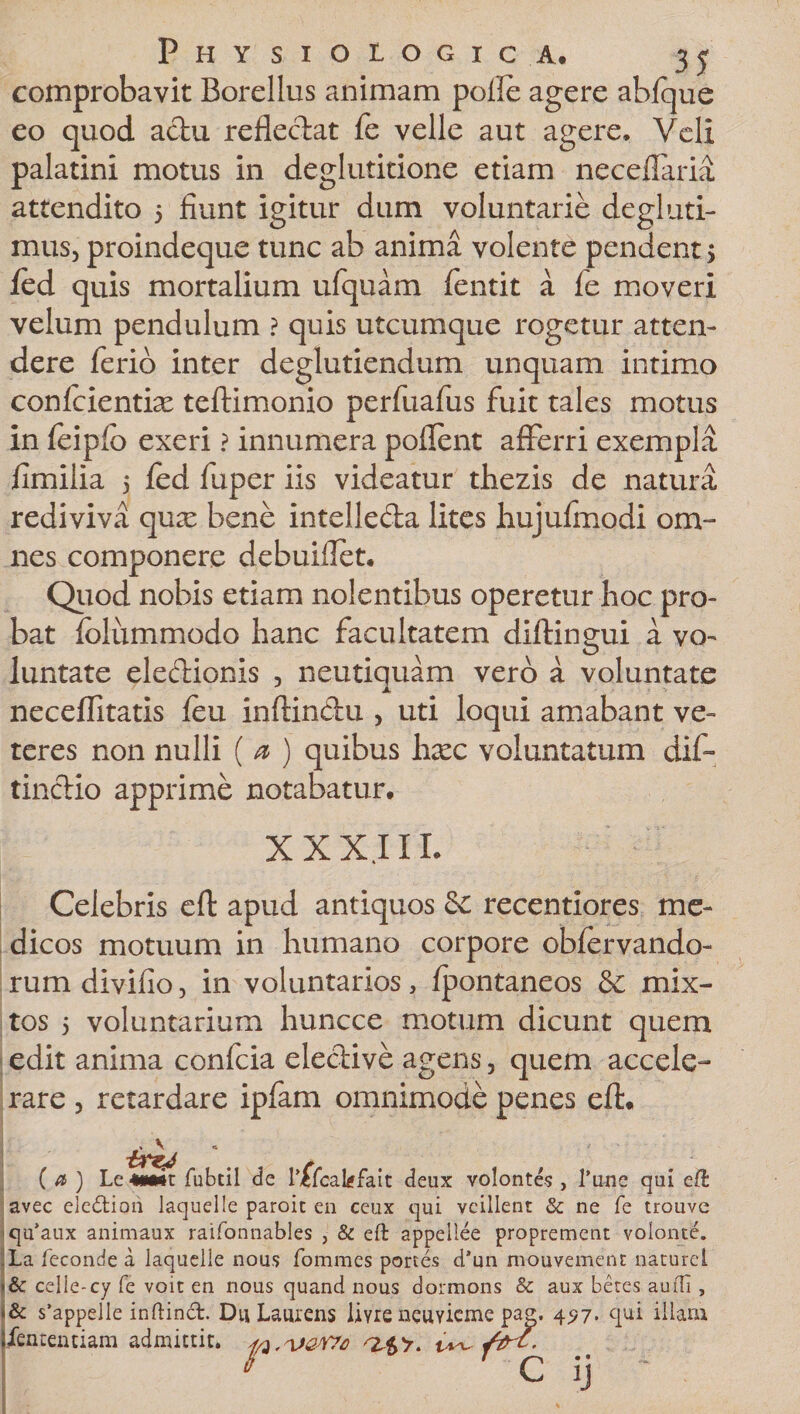 comprobavit Borellus animam polle agere abfque eo quod actu reflectat fe velle aut agere. Veli palatini motus in deglutitione etiam neceflaria attendito 5 fiunt igitur dum voluntarie degluti¬ natis, proindeque tunc ab anima volente pendent &gt; fed quis mortalium ufquam fentit a le moveri velum pendulum ? quis utcumque rogetur atten¬ dere ferio inter deglutiendum unquam intimo confcientix teftimonio perfuafus fuit tales motus in feiplo exeri ? innumera pollent afferri exempla fimilia 5 fed fuper iis videatur thezis de natura rediviva qua: bene intelleda lites hujufmodi om¬ nes componere debuiflet. Quod nobis etiam nolentibus operetur hoc pro¬ bat foliimmodo hanc facultatem diftingui a vo¬ luntate eledionis , neutiquam vero a voluntate neceflitatis feu inftindu , uti loqui amabant ve¬ teres non nulli ( a ) quibus haec voluntatum dif- tinctio apprime notabatur. XXX.III Celebris efl: apud antiquos Sc recentiores me¬ dicos motuum in humano corpore obfervando- rum divifio, in voluntarios, fpontaneos &amp; mix¬ tos 5 voluntarium huncce motum dicunt quem edit anima confcia elective agens, quem accele¬ rare , retardare ipfam omnimode penes eft. ( a ) Le «MMt fubtil de Lefcakfait deux volontes , 1’une qui cfb avec elcdtioii laquelle paroic en ceux qui vcillent &amp; ne fe trouve quaux animaux raifonnables , &amp; eft appellee proprement volonte. ,La leconde a laquelle nous fommes portes d’un mouvemenc naturel *&amp; celie-cy fe voit en nous quand nous dormons &amp; aux betes audi, &lt;&amp; s’appelle inftinct. Du Laiuens liyre neuyicm^ 4&lt;?7« qui illam jlentenciara admittit, p
