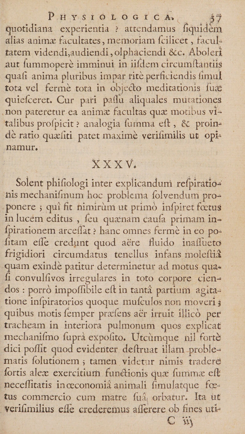 Physiologica» 5 f quotidiana experientia ? attendamus fiquidem alias animae facultates, memoriam fcilicet, facul¬ tatem videndivaudiendijolpliaciendi &amp;cc. Aboleri aut fummopere imminui in iifdem circum (lautiis quafi anima pluribus impar rite perficiendis fimul tota vel fer me tota in objecto meditationis iuaS quielceret. Cur pari pallii aliquales mutationes non pateretur ea animae facultas quas motibus vi¬ talibus profpicit ? analogia furnma eft , &amp; proin¬ de ratio quxfiti patet maxime veriiimilis ut opi¬ namur* XXXV, Solent phifiologi inter explicandum refpiratio- ilis mechanifmum hoc problema lolvendum pro¬ ponere 5 qui fit nimirum ut primo infpiret foetus in lucem editus , feu quxiiam caufa primam in- fpirationetn arce fiat ? hanc omnes fer me in eo po~ fi tam efle credunt quod aere fluido inafiuetd frigidiori circumdatus tenellus infans moleftki quam exinde patitur determinetur ad motus qua¬ fi convulfivos irregulares in toto corpore cien¬ dos : porro impoffibile eft in tanta partium agita¬ tione infpiratorios quoque mu/culos non moveri § quibus motis femper praeiens aer irruit illico per tracheam in interiora pulmonum quos explicat mechanifmo fupra expolito. Utcumque nil forte dici poflit quod evidenter deftruat illam proble¬ matis (elutionem 3 tamen videtur nimis traderd fortis alex exercitiuiti functionis qux fiimmx eft neceflitatis in oeconomia animali fimulatque fe¬ tus commercio cum matre fuA orbatur. Ita ut verifimilius elle crederemus a flerer e ob fines utir
