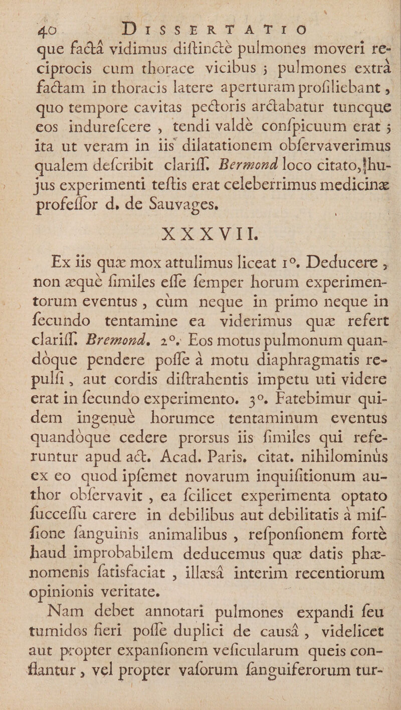 que facta vidimus diftinde pulmones moveri re~ ciprocis cum thorace vicibus 5 pulmones extra fadam in thoracis latere aperturam profiliebant, quo tempore cavitas pedoris ardabatur tuncque eos indurelcere , tendi valde confpicuum erat 5 ita ut veram in iis dilatationem oblervaverimus qualem defcribit clarilfi Bermond loco citato,fhu- jus experimenti teftis erat celeberrimus medicinae profefior d. de Sauvages. XXXVII. Ex iis quas mox attulimus liceat i°. Deducere 5 non ^eque fimiles ede femper horum experimen¬ torum eventus , cum neque in primo neque in fecundo tentamine ea viderimus qu^e refert clarilf. Bremond. 2 °.' Eos motus pulmonum quan¬ doque pendere polle a motu diaphragmatis re¬ puli! 5 aut cordis diftrahentis impetu uti videre erat in fecundo experimento. 30. Fatebimur qui¬ dem ingenue horumce tentaminum eventus quandoque cedere prorsus iis fimiles qui refe¬ runtur apud ad. Acad. Paris, citat, nihilominus ex eo quod iplemet novarum inquifitionum au- thor oblervavit , ea fcilicet experimenta optato fuccelfu carere in debilibus aut debilitatis a mif fione fanguinis animalibus , refponfionem forte haud improbabilem deducemus qux datis phx- nomenis fatisfaciat , ilhesa interim recentiorum opinionis veritate. Nam debet annotari pulmones expandi feu tumidos fieri polle duplici de causa , videlicet aut propter expanfionem veficularum queis con¬ flantur 3 vel propter vaforum fanguiferorum tur-