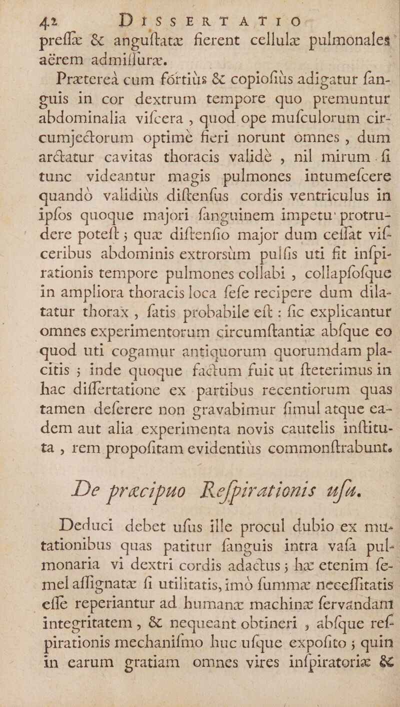 prefix &amp; anguftatx fierent cellulas pulmonales aerem admiilurx. Praeterea cum fortius &amp; copiofius adigatur {an¬ guis in cor dextrum tempore quo premuntur abdominalia vifcera , quod ope mufculorum cir¬ cumjectorum optime fieri norunt omnes , dum arctatur cavitas thoracis valide , nil mirum - fi tunc videantur magis pulmones intumefcere quando validiiis diftenfus cordis ventriculus in ipfos quoque majori fanguinem impetu'protru¬ dere poteft 5 qua: difirenfio major dum ceilat vifi ceribus abdominis extrorsum pulfis uti fit infpb rationis tempore pulmones collabi , collapiofque in ampliora thoracis loca fefe recipere dum dila¬ tatur thorax , fatis probabile eft: fic explicantur omnes experimentorum circumftantix abfique eo quod uti cogamur antiquorum quorumdam pla¬ citis 5 inde quoque factum fuit ut fteterimus in hac difiertatione ex partibus recentiorum quas tamen deferere non gravabimur fimul atque ea¬ dem aut alia experimenta novis cautelis inftitu- ta , rem propofitam evidentius commonftrabunt* De pr&amp;cipuo Refpirationis ufa. Deduci debet ufus ille procul dubio ex mu¬ tationibus quas patitur {anguis intra vafa pul¬ monaria vi dextri cordis adactus &gt; ha: etenim fe- mel affignatx fi utilitatis, imo fummx neceilitatis efie reperiantur ad humana: machinx {ervandani integritatem, &amp; nequeant obtineri * abfque refi pirationis mechanifmo huc ufque expolito 5 quin in earum gratiam omnes vires infpiratorix &amp;£