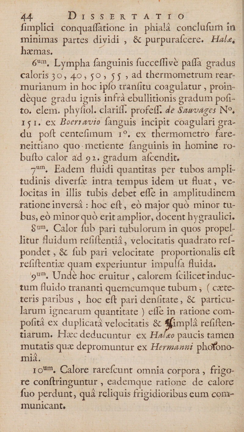 jfimplici conquaflatione in phiala conclulurft in minimas partes dividi , &amp; purpurafcere. HaU§ haemas. 6um. Lympha fanguinis fucceffive palla gradus caloris 30, 40,50 , 55 , ad thermometrum rear- murianum in hoc ipfo tranlitu coagulatur , proin- deque gradu ignis inlra ebullitionis gradum poli¬ to. eiem. phyliol. clarilE. profelT. de Sauvages N°. 151. ex Boerravio fanguis incipit coagulari gra¬ du poft centefimum i°. ex thermometro fare- neittiano quo metiente languinis in homine ro- bullo calor ad 5) 2. gradum alcendit. 7um. Eadem fluidi quantitas per tubos ampli¬ tudinis diverfle intra tempus idem ut fluat, ve¬ locitas in illis tubis debet efle in amplitudinem ratione inversa : hoc eft, eo major quo minor tu¬ bus, eo minor quo erit amplior, docent hygraulici. Sura. Calor fub pari tubulorum in quos propel¬ litur fluidum refiftentia, velocitatis quadrato rei- pondet, &amp; lub pari velocitate proportionalis eft refiftentiae quam experiuntur impulfa fluida. 5&gt;um. Unde hoc eruitur , calorem fcilicet induc¬ tum fluido trananti quemcumque tubum, ( caete- teris paribus , hoc eft pari den litate, &amp; particu¬ larum ignearum quantitate ) elle in ratione com- polita ex duplicata velocitatis ffimpla refiften- tiarum. Hxc deducuntur ex HaUo paucis tamen mutatis quae depromuntur ex Her manni photbno- mia. ioum. Calore rarefcunt omnia corpora, frigo¬ re conftringuntur , eademque ratione de calore fuo perdunt, qua reliquis frigidioribus eum com¬ municant.