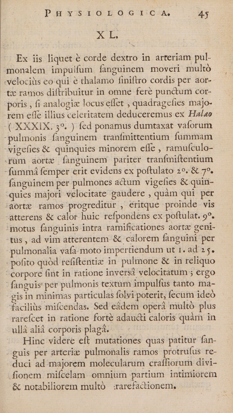 X L. Ex iis liquet e corde dextro in arteriam pul¬ monalem impuifum fanguinem moveri multo velocius eo qui e thalamo linifero cordis per aor- tx ramos diftribuitur in omne fere punctum cor¬ poris , fi analogiae locus edet , quadragdies majo¬ rem ede illius celeritatem deduceremus ex Halao ( XXXIX. 30. ) fed ponamus dumtaxat vaforum -pulmonis fanguinem tranlmittentium fummam vigefies &amp; quinquies minorem e ile , ramufeulo- rum aortae fanguinem pariter tranfmiftentium fumma femper erit evidens ex poftulato z°. &amp; 70. fanguinem per pulmones aedum vigefies &amp; quin¬ quies majori velocitate gaudere , quam qui per aortae ramos progreditur , eritque proinde vis atterens &amp; calor huic refpondens ex poftulat. p°. motus {anguinis intra ramificationes aorta’ geni¬ tus , ad vim atterentem &amp; calorem fanguini per pulmonalia vala moto impertiendum ut 1. ad 15. polito quod refiftentix in pulmone 8c in reliquo corpore fint in ratione inversa velocitatum ; ergo fanguis’per pulmonis textum impulfus tanto ma¬ gis in minimas particulas folvi poterit, fecum ideo 'facilius mifeendas. Sed eadem opera multo plus rarefeet in ratione forte adaucti caloris quam in ulla alia corporis plaga. Hinc videre e It mutationes quas patitur {an¬ guis per arteriae pulmonalis ramos protrufus re¬ duci ad majorem molecularum craifiorum divi— fionem mifeelam omnium partium intimiorem &amp; notabiliorem multo -.rarefactionem.