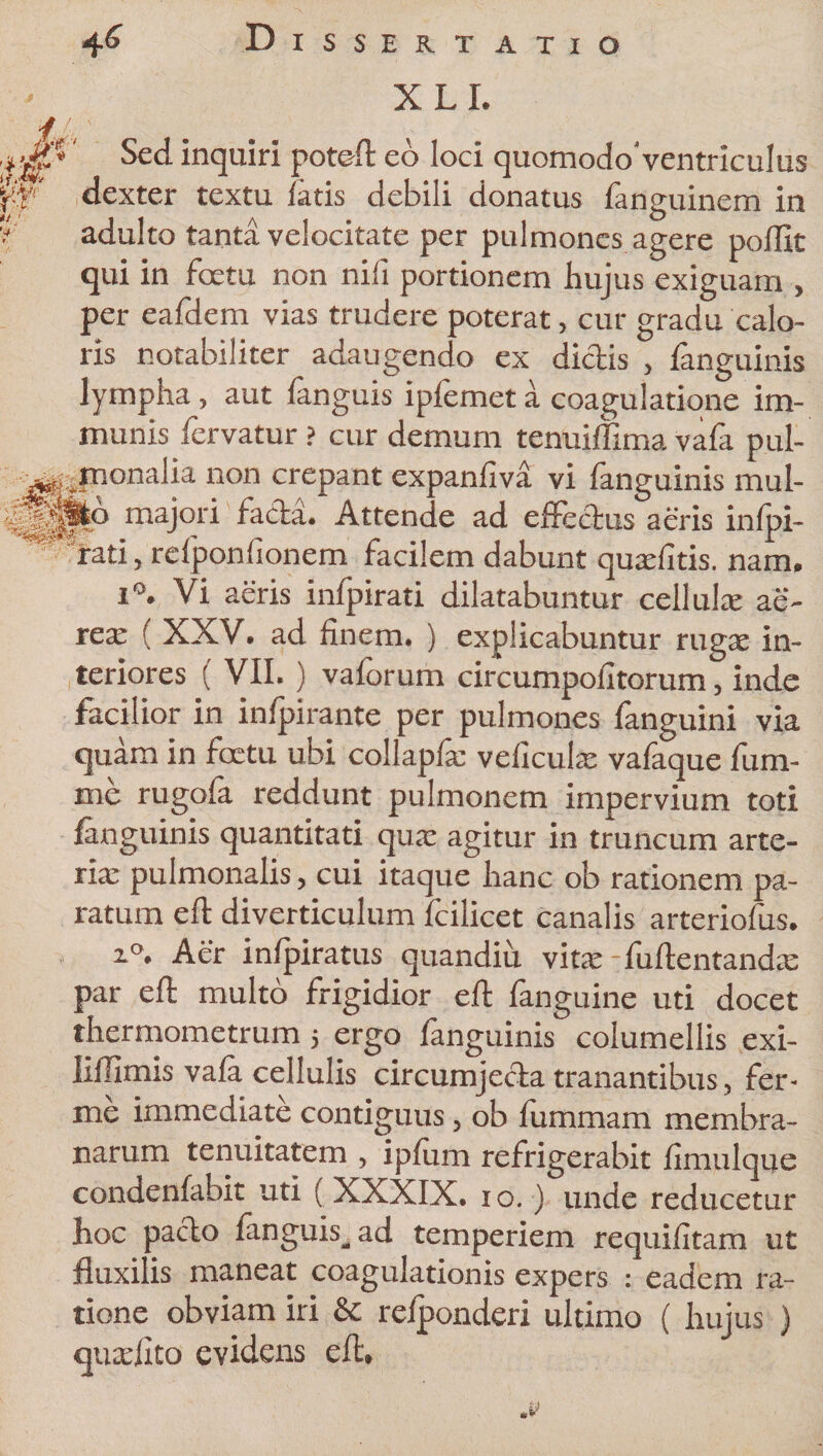X LI. ‘nclu*r^ potefl:eo loci quomodo'ventriculus \0 dexter textu latis debili donatus fanguinem in f adulto tanta velocitate per pulmones agere poflit qui in foetu non nili portionem hujus exiguam , per eafdem vias trudere poterat, cur gradu calo¬ ris notabiliter adaugendo ex dictis , fanguinis lympha, aut fanguis ipfemet a coagulatione im¬ munis fervatur ? cur demum tenuiffima vafa pul- pionalia non crepant expanfiva vi fanguinis mul- dBppfcp majori facta. Attende ad effectus aeris infpi- rati, relponlionem facilem dabunt qua: litis. nam. i°. Vi aeris infpirati dilatabuntur cellula; ae¬ rea; ( XXV. ad finem. ) explicabuntur ruga; in¬ teriores ( VII. ) vaforum circumpofitorum, inde facilior in infpirante per pulmones fanguini via quam in foetu ubi collapfa; veficula: vafaque fum- me rugofa reddunt pulmonem impervium toti fanguinis quantitati qua; agitur in truncum arte¬ ria; pulmonalis, cui itaque hanc ob rationem pa¬ ratum eft diverticulum fcilicet canalis arteriofus. z°. Aer infpiratus quandiu vita: -fuftentanda: par eft multo frigidior eft fanguine uti docet thermometrum 5 ergo fanguinis columellis exi- liflimis vafa cellulis circumjecta tranantibus, fer- me immediate contiguus, ob fummam membra¬ narum tenuitatem , ipfum refrigerabit fimulque condenfabit uti (XXXIX. 10.) unde reducetur hoc pacto fanguis, ad temperiem requifitam ut fluxilis maneat coagulationis expers : eadem ra¬ tione obviam iri &amp; refponderi ultimo ( hujus ) quadito evidens eft.