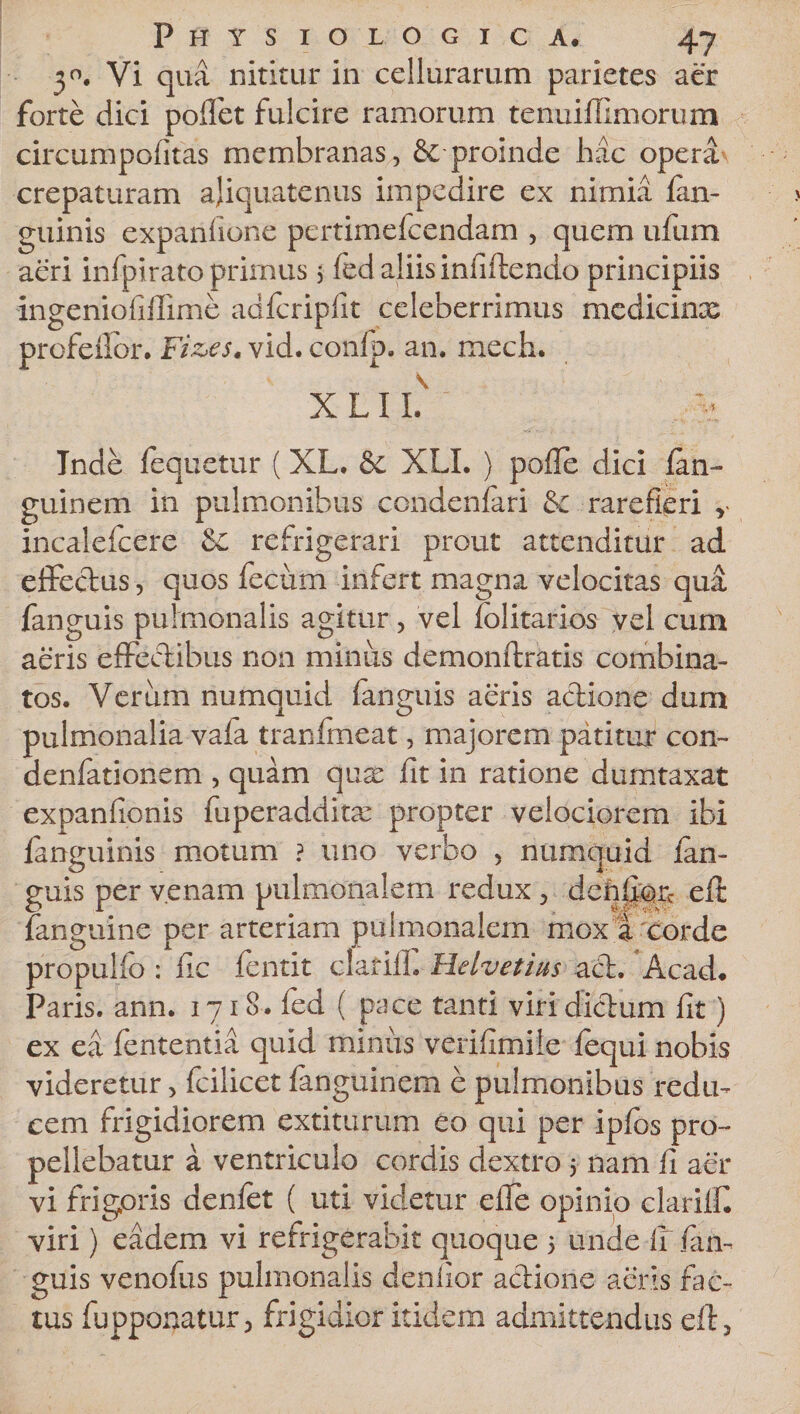 ■30. Vi qua nititur in cellurarum parietes aer forte dici pollet fulcire ramorum tenuiffimorum circumpofitas membranas, &amp; proinde hac opera crepaturam ajiquatenus impedire ex nimia {an¬ guinis exparilione pertimefcendam , quem ufum aeri infpirato primus 5 fed aliis infiftendo principiis ingeniofiffime adfcripfit celeberrimus medicinx profeflor. Fiz&gt;est vid. conlp. an. mech. X L I L Inde fequetur (XL. &amp; XLL } polle dici lan- guinem in pulmonibus condenfari &amp; rarefieri v incalefcere refrigerari prout attenditur ad effectus, quos fecum infert magna velocitas qud fanguis pulmonalis agitur, vel lolitarios vel cum aeris effectibus non minus demonftratis combina¬ tos. Verum numquid fanguis aeris actione dum pulmonalia vala tranfineat, majorem patitur con- denfationem , quam qux fit in ratione dumtaxat expanfionis fuperadditx propter velociorem ibi fanguinis motum ? uno verbo , numquid tan- guis per venam pulmonalem redux, deh£fe&amp; efi {anguine per arteriam pulmonalem mox i corde propulfe : fic fentit clarilL Helvetius act, Acad. Paris, ann. 1718. fed ( pace tanti viri dictum fit) ex ea fententia quid minus verifimile fequi nobis videretur, fcilicet fanguinem e pulmonibus redu¬ cem frigidiorem extiturum eo qui per iplbs pro¬ pellebatur a ventriculo cordis dextro 5 nam fi aer vi frigoris denfet ( uti videtur efie opinio clarilfi viri) eadem vi refrigerabit quoque 5 unde fir fan¬ guis venofus pulmonalis deniior actione aeris fac¬ tus fupponatur, frigidior itidem admittendus efi,