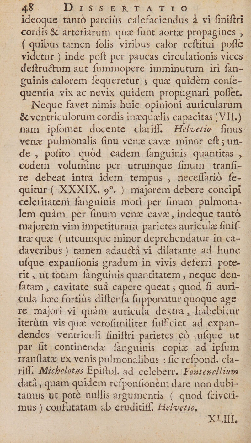 ideoque tanto parcius calefaciendus £ vi finiftri cordis &amp; arteriarum qua: funt aortx propagines , ( quibus tamen folis viribus calor reftitui polle videtur ) inde poft per paucas circulationis vices deftruchim aut fummopere imminutum iri lan- guinis calorem fequeretur &gt; qua: quidem confe- quentia vix ac nevix quidem propugnari pollet. Neque favet nimis huic opinioni auricularum &amp; ventriculorum cordis ina:quxlis capacitas (VII.) nam iplomet docente clarilT. Helvetio&gt; linus ven^ pulmonalis finu vena: cava: minor eft$ un¬ de , polito quod eadem fanguinis quantitas , eodem volumine per utrumque linum tranli- re debeat intra idem tempus , necellario fe- quitur ( XXXIX. 5?0. ) majorem debere concipi celeritatem fanguinis moti per linum pulmona¬ lem quam per linum venx cava:, indeque tanto majorem vim impetituram parietes auricula: linit trx qua: ( utcumque minor deprehendatur in ca¬ daveribus ) tamen adaucta vi dilatante ad hunc ulque expanlionis gradum in vivis deferri pote¬ rit , ut totam fanguinis quantitatem , neque den- fatam , cavitate sua capere queat 5 quod II auri¬ cula ha:c fortius diftenla fupponatur quoque age¬ re majori vi quam auricula dextra , habebitur iterum vis qux verofimiliter fufficiet ad expan¬ dendos ventriculi liniltri parietes eo ufque ut par lit continenda: fanguinis copia: ad ipfum tranllata: ex venis pulmonalibus : lic relpond. cla- rilF. Michelotus Epiltol. ad celeberr. Fontenellium data, quam quidem relponlionem dare non dubi¬ tamus ut pote nullis argumentis ( quod Iciveri- mus) confutatam ab eruditilT. Helvetio, XUII.
