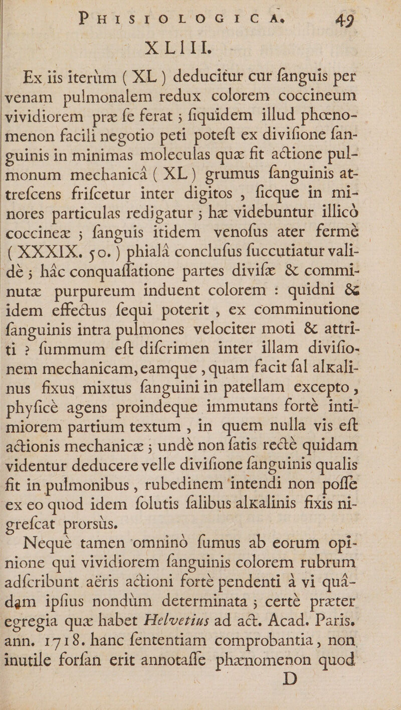 X L111. Ex iis iterum ( XL ) deducitur cur fanguis per venam pulmonalem redux colorem coccineum vividiorem prae fe ferat 5 fiquidem illud phaeno¬ menon facili negotio peti poteft ex divifione fan- guinis in minimas moleculas quae fit actione pul¬ monum mechanica ( XL) grumus (anguinis at- trefcens frifcetur inter digitos , ficque in mi¬ nores particulas redigatur 5 hae videbuntur illico coccineae 5 fanguis itidem venofus ater ferme ( XXXIX. 50.) phiala conclufus fuccutiatur vali¬ de 5 hac conquailatione partes divifae &amp;; commi¬ nutae purpureum induent colorem : quidni &amp; idem effectus fequi poterit , ex comminutione (anguinis intra pulmones velociter moti &amp; attri¬ ti ? fummum eft difcrimen inter illam divifio- nem mechanicam, eamque ,quam facit (al alxali- nus fixus mixtus fanguini in patellam excepto, phyfice agens proindeque immutans forte inti¬ miorem partium textum , in quem nulla vis eft aclionis mechanicae 5 unde non fatis recte quidam videntur deducere velle divifione (anguinis qualis fit in pulmonibus, rubedinem intendi non pofle ex eo quod idem folutis falibus alKalinis fixis ni- grelcat prorsus. Neque tamen omnino fumus ab eorum opi¬ nione qui vividiorem fanguinis colorem rubrum adfcribunt aeris actioni forte pendenti a vi qua- dgm ipfius nondum determinata 5 certe praeter egregia qux habet Helvetius ad aci. Acad. Paris, ann. 1718. hanc fententiam comprobantia, non inutile forlan erit anriotafle phaenomenon quod D