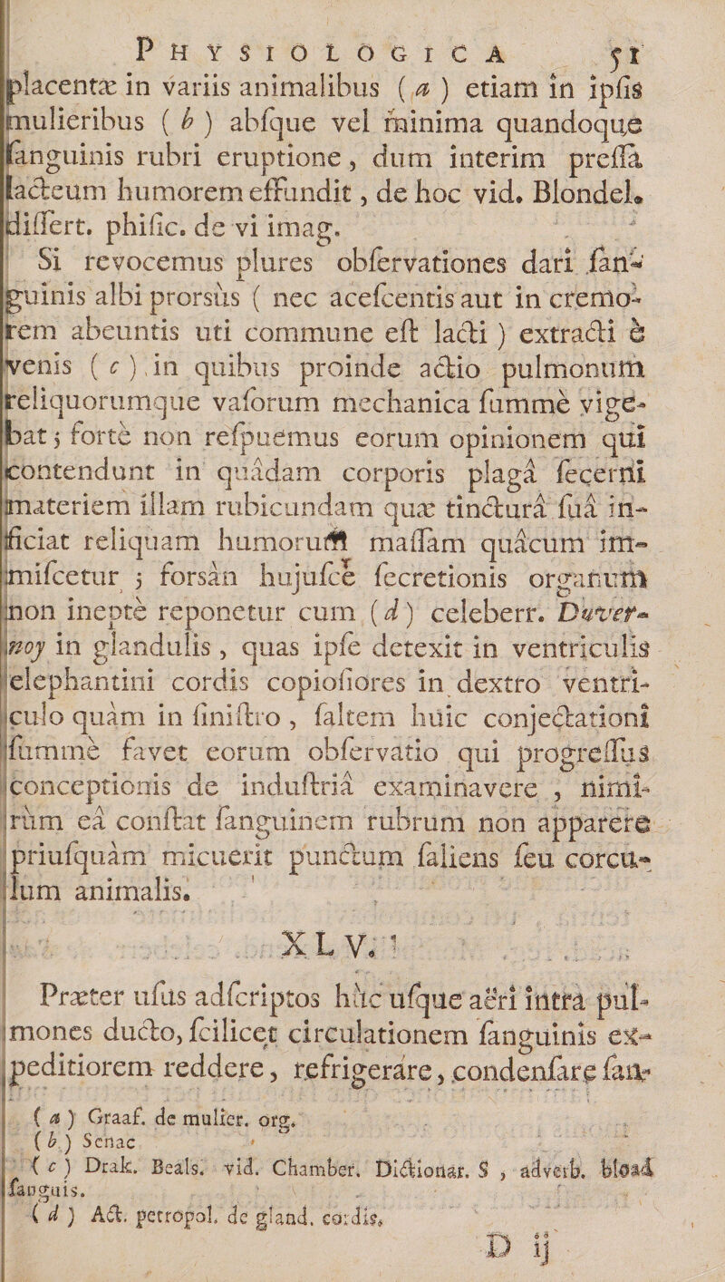 placentas in variis animalibus ( a ) etiam in ipfis mulieribus ( b ) abfque vei minima quandoque fanguinis rubri eruptione, dum interim prefla lacteum humorem effundit , de hoc vid. BlondeL didert. philiCc de vi imag. ,  Si revocemus plures obfervationes dari ianw guinis albi prorsus ( nec acefcentis aut in cremo¬ rem abeuntis uti commune eft lacti) extracti b venis (&lt;r),in quibus proinde actio pulmonum reliquorumque vaforum mechanica fumme vige¬ bat j forte non refpucmus eorum opinionem qui contendunt in quadam corporis plaga feqerril materiem illam rubicundam qua: tinctura fua in¬ ficiat reliquam humoruM maflam quacum im- imifcetur 5 forsan hujufce fecretionis organum inon inepte reponetur cum (d) celeberr. Duvef* inoy in glandulis, quas ipfe detexit in ventriculis elephantini cordis copiofidres in dextro ventri¬ culo quam in finiftro, faltem huic conjectationi jmmme favet eorum obfervatio qui progrefilis -conceptionis de indufiria examinavere , nimi¬ rum ea confiat fanguinem rubrum non apparere priufquam micuerit punctum fallens feu corcu¬ lum animalis, ]_£:■- .■? ■ : , . ' , j, . . X L V, 1 Praeter ullis adfcriptos huc ufqueaeri intra pul¬ mones ducto, fcilicet circulationem fanguinis peditiorem reddere, refrigerare, condenfare faiv ( a ) Graaf. de mulier, org, ( b ) Senae * ( c ) Hrak. Beals. vid. Chamber. Didionar, S , adveik languis. i. A ( d ) A&amp;. petropb!. de gland. cordis, D ij