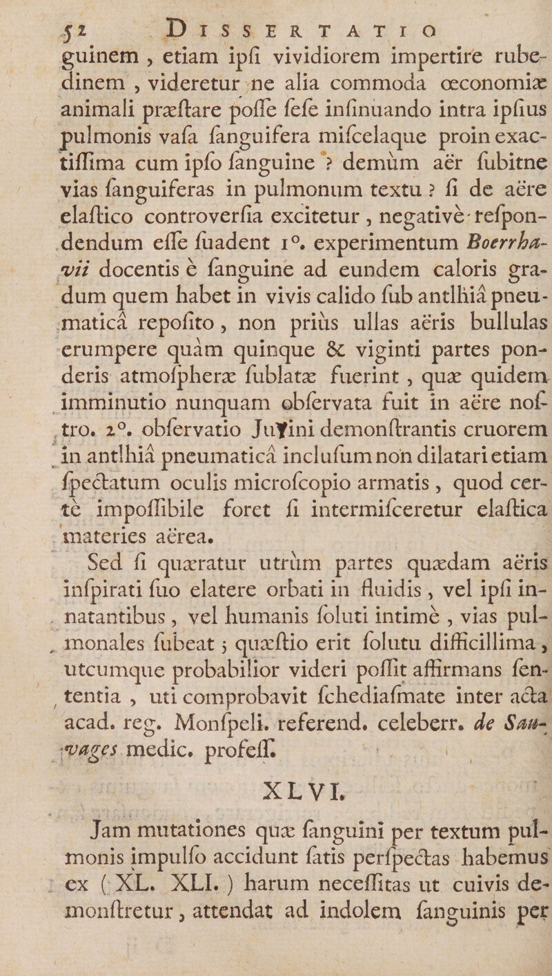 fui nem , etiam ipli vividiorem impertire rube- inem , videretur ne alia commoda oeconomiae animali prxltare polle lele infinuando intra ipfius pulmonis vafa fanguifera milcelaque proinexac- tiflima cum ipfo languine *? demum aer lubitne vias fanguiferas in pulmonum textu ? fi de aere elaftico controverfia excitetur , negative refpon- dendum efle fuadent i°. experimentum Boerrha- vii docentis e fanguine ad eundem caloris gra¬ dum quem habet in vivis calido fub antlhia pneu¬ matica repolito , non prius ullas aeris bullulas erumpere quam quinque &amp; viginti partes pon¬ deris atmolpherx fublatx fuerint , qux quidera imminutio nunquam oblervata fuit in aere nofi tro. 2°. obfervatio JuYini demonftrantis cruorem in antlhia pneumatica inclufumnon dilatari etiam Ipeclatum oculis microfcopio armatis , quod cer¬ te impofiibile foret fi intermilceretur elaftica materies aerea. Sed fi quaeratur utrum partes quxdam aeris infpirati fuo elatere orbati in fluidis&gt; vel ipfi in¬ natantibus , vel humanis loluti intime , vias pul- „ monales fubeat 5 quxftio erit folutu difficillima, utcumque probabilior videri pollit affirmans len¬ tentia , uti comprobavit fchediafinate inter acia acad. reg. Monfpeli. referend. celeberr, de Sm- ■vages medie, profelfi XL VI. Jam mutationes qux fanguini per textum pul¬ monis impullo accidunt latis perfpeclas habemus ex ( XL. XLI. ) harum neceflitas ut cuivis de- monftretur, attendat ad indolem fanguinis per