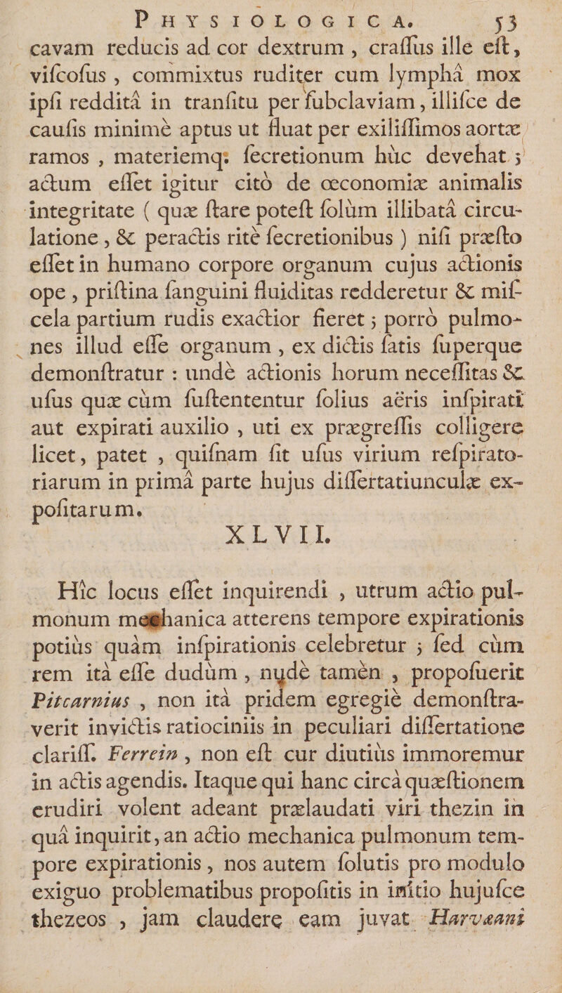 cavam reducis ad cor dextrum , craflus ille eft, vifeofus , commixtus ruditer cum lympha mox ipfi reddita in tranfitu per fubclaviam, illifee de caulis minime aptus ut fluat per exiliffimos aortx ramos , materienaq; fecretionum huc devehat $ actum eflet igitur cito de oeconomiae animalis integritate ( quae flare poteft folum illibata circu- latione , 8e peradis rite fecretionibus) nifi prxfto eflet in humano corpore organum cujus actionis ope , priftina fanguini fluiditas redderetur &amp; mif- cela partium rudis exactior fieret 5 porro pulmo¬ nes illud efle organum , ex dictis fatis fuperque demonftratur : unde adionis horum neceftitas ufus qux cum fuftententur folius aeris infpirati' aut expirati auxilio , uti ex prxgreflis colligere licet, patet , quifnam fit ufus virium refpirato- riarum in prima parte hujus difiertatiunculx ex¬ politarum. X L V 11. Hic locus eflet inquirendi , utrum actio puU monum mechanica atterens tempore expirationis potius quam infpirationis celebretur 5 fed cum rem ita efle dudum , nyde tamen , propoluerit Vitcarnius , non ita pridem egregie demonftra- verit invidis ratiociniis in peculiari diflertatione clarilf. Ferrem , non eft cur diutius immoremur in adis agendis. Itaque qui hanc circa quxftionem erudiri volent adeant prxlaudati viri thezin in qua inquirit, an adio mechanica pulmonum tem¬ pore expirationis , nos autem folutis pro modulo exiguo problematibus propofitis in initio hujufte thezeos &gt; jam claudere eam juvat Harv&amp;ani