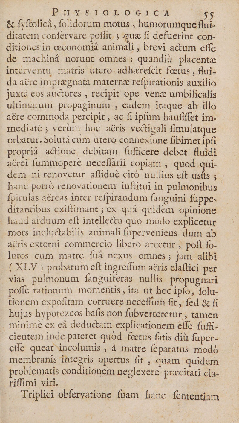 &amp; fyftolica, foiidorum motus, humorumque flui- ditatcm confervare poftit 5 qua: fi defuerint con¬ ditiones in oeconomia animali, brevi actum efle de machina norunt omnes : quandiu placentx interventu matris utero adhxrdcit foetus, flui¬ da aere impraegnata maternae refpirationis auxilio juxta eos auctores , recipit ope vena: umbilicalis ultimarum propaginum , eadem itaque ab illo aere commoda percipit, ac fi ipfum haufiflet im¬ mediate 3 verum hoc aeris vectigali fimulatque orbatur. Soluta cum utero connexione fibimetipfi propria actione debitam fufficere debet fluidi aerei fummopere necefiarii copiam , quod qui¬ dem ni renovetur afiidue cito nullius eft usus 5 hanc porro renovationem inftitui in pulmonibus fpirulas aereas inter refpirandum fanguini fiippe- ditamibus exiftimant 5 ex qua quidem opinione haud arduum eft intellectu quo modo explicetur mors ineluctabilis animali fiiperveniens dum ab aeris externi commercio libero arcetur , poft fi&gt; lutos cum matre fua nexus omnes 3 jam alibi ( XLV ) probatum eft ingreflum aeris elaftici per vias pulmonum {anguiferas nullis propugnari pofle rationum momentis, ita ut hoc ipfc, folu- tionem expolitam corruere neceflum fit, fed &amp; fi hujus hypotezeos bafis non fubverteretur , tamen minime ex ea deductam explicationem efle fu in¬ cientem inde pateret quod foetus fatis diu fuper- efle queat incolumis , a matre feparatuS modo membranis integris opertus fit , quam quidem problematis conditionem neglexere prxeitati cla- riflimi viri. Triplici obfervatione fuam hanc fententiam