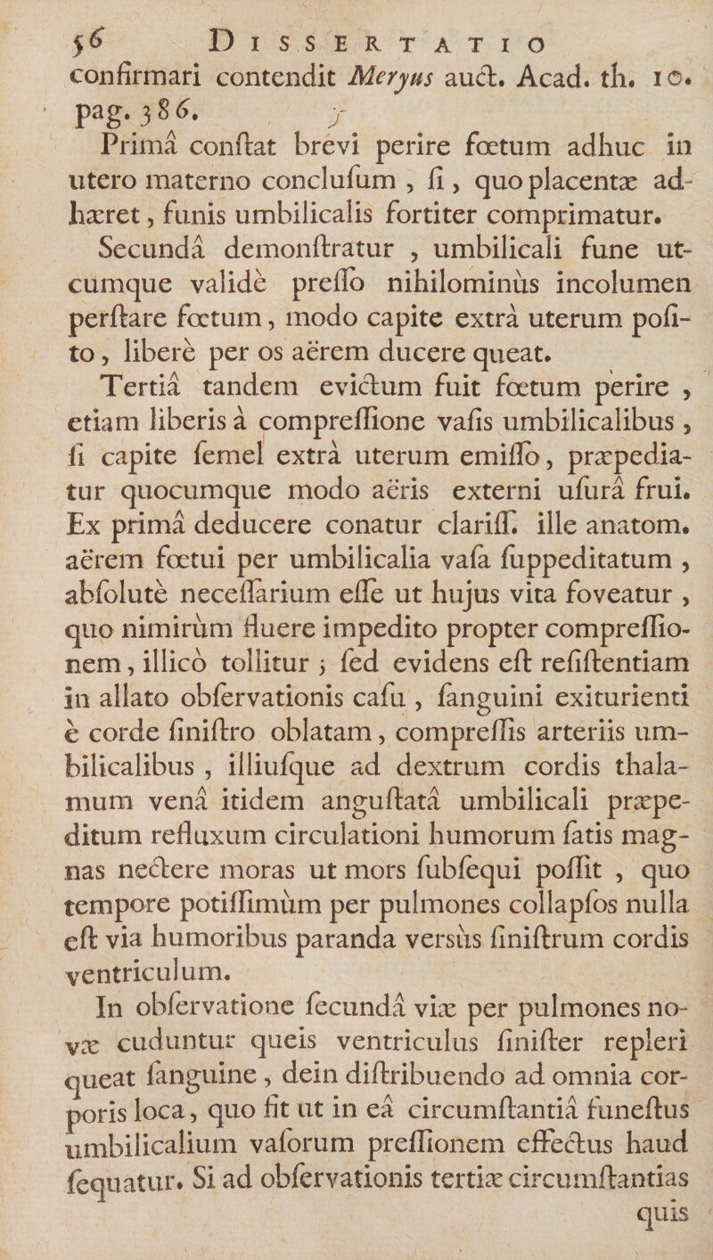 confirmari contendit Meryus aucfc. Acad. th. io. P ag.386. Prima conftat brevi perire foetum adhuc in utero materno conclufum , fi , quo placentae ad¬ haeret , funis umbilicalis fortiter comprimatur. Secunda demonftratur , umbilicali fune ut¬ cumque valide prello nihilominus incolumen perflare foetum, modo capite extra uterum poli¬ to , libere per os aerem ducere queat. Tertia tandem eviclum fuit foetum perire , etiam liberis a comprellione vafis umbilicalibus 5 li capite femel extra uterum emiflo, praepedia¬ tur quocumque modo aeris externi ufura frui. Ex prima deducere conatur clarifT. ille anatom. aerem foetui per umbilicalia vala luppeditatum , abfolute neceflarium efle ut hujus vita foveatur &gt; quo nimirum fluere impedito propter compreflio- nem, illico tollitur 5 fed evidens eft refiftentiam in allato oblervationis cafu , languini exiturienti e corde finiftro oblatam, compreflis arteriis um¬ bilicalibus , illiulque ad dextrum cordis thala¬ mum vena itidem anguftata umbilicali praepe¬ ditum refluxum circulationi humorum latis mag¬ nas nectere moras ut mors fubfequi poflit , quo tempore potiflimum per pulmones collapfos nulla eft via humoribus paranda versus liniftrum cordis ventriculum. In obfervatione fecunda vix per pulmones no- vx cuduntur queis ventriculus finifter repleri queat languine , dein diftribuendo ad omnia cor¬ poris loca, quo fit ut in ea circumflantia funeftus umbilicalium valorum preflionem effectus haud lequatur. Si ad obfervationis tertix circumflandas