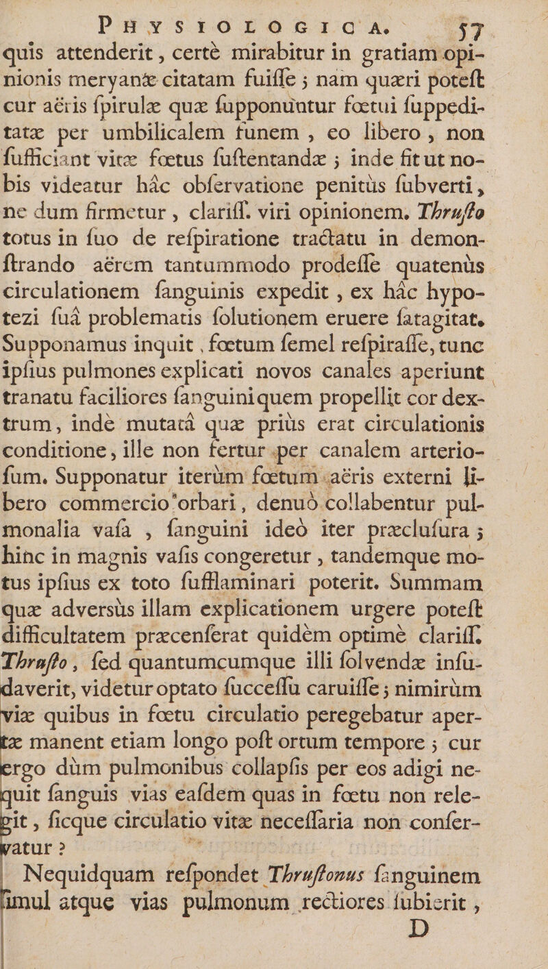 quis attenderit, certe mirabitur in gratiam opi¬ nionis meryan£e citatam fuille 5 nam quadri poteft cur aeris ipirulse qux fupponuntur factui fuppedi- tatae per umbilicalem funem , eo libero , non fiifficiant vitx fcetus fuftentandx 5 inde fit ut no¬ bis videatur hac obfervatione penitus fubverti* ne dum firmetur , clariff. viri opinionem» Thrufto totus in luo de refpiratione tradatu in demon- ftrando aerem tantummodo prodefle quatenus circulationem fanguinis expedit , ex hac hypo- tezi fua problematis folutionem eruere latagitat* Supponamus inquit &gt; foetum femel relpirafle, tunc ipfius pulmones explicati novos canales aperiunt tranatu faciliores fanguiniquem propellit cor dex¬ trum, inde mutata quae prius erat circulationis conditione, ille non fertur per canalem arterio- fum. Supponatur iterum foetum aeris externi li¬ bero commercio orbari, denuo collabentur pul¬ monalia vaia , fanguini ideo iter praccluiura 5 hinc in magnis vafis congeretur , tandemque mo¬ tus ipfius ex toto fufflaminari poterit. Summani quae adversus illam explicationem urgere poteft difficultatem praccenferat quidem optime clariffi Thrufto, fed quantumcumque illi folvendac infu- daverit, videtur optato fucceflu caruifle 5 nimirum viae quibus in foetu circulatio peregebatur aper¬ ta manent etiam longo poft ortum tempore 5 cur ergo dum pulmonibus collapfis per eos adigi ne¬ quit fanguis vias eafdem quas in foetu non rele¬ git , ficque circulatio vitae neceftaria non conler- vatur ? Nequidquam relpondet Thruftonus ftnguinetn omul atque vias pulmonum rediores lubierit, D ■