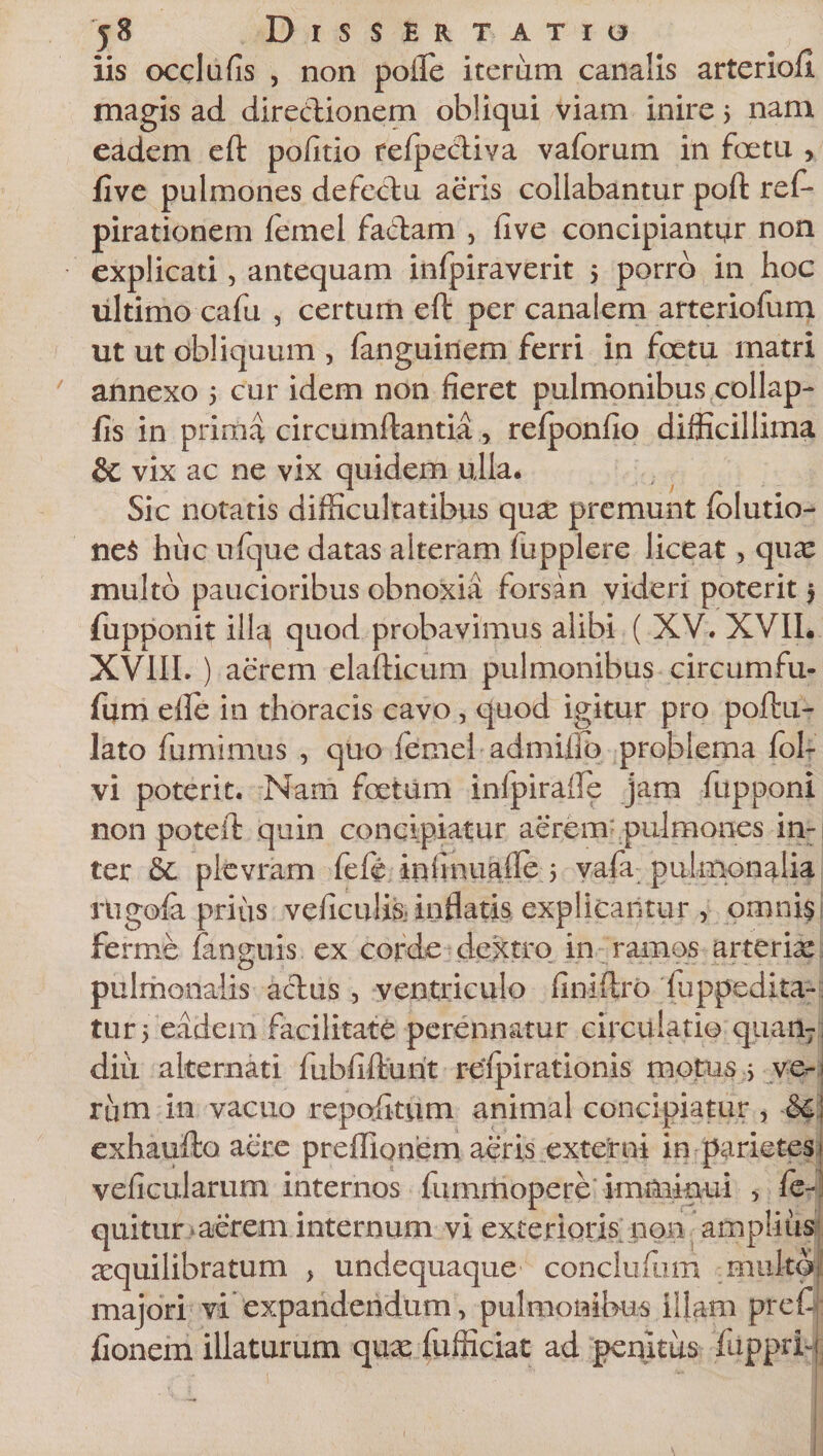 iis occlufis , non pofte iterum canalis arterioll magis ad diredionem obliqui viam inire 5 nam eadem eft politio refpediva vaforum in foetu , flve pulmones defedu aeris collabantur poft res¬ pirationem Semel fadam , live concipiantur non explicati, antequam infpiraverit 5 porro in hoc ultimo cafu , certum eft per canalem arteriofum ut ut obliquum , Sanguinem ferri in foetu matri 7 annexo 5 cur idem non fieret pulmonibus collap- fis in prima circumflantia, refponfio difficillima &amp;C vix ac ne vix quidem ulla. Sic notatis difficultatibus qux premunt folutio- neS huc ufque datas alteram fupplere liceat, quae multo paucioribus obnoxia forsan videri poterit $ Supponit illa quod probavimus alibi ( XV. XVII. XVIII. ) aerem elafticum pulmonibus circumfu- fiim eile in thoracis cavo, quod igitur pro poftu- lato Sumimus , quo Semel admiilp problema Sol¬ vi poterit. Nam foetum infpirafte jam Supponi non poteft quin concipiatur aerem'pulmones in¬ ter &amp; pievram Seffi iniinuade 5 vaSa pulmonalia rtigofa prius veficulis. inflatis explicantur , omnis ferme Sanguis ex corde dextro in ramos arteriae pulmonalis adus , ventriculo finiftro Suppedita¬ tur 5 eadem facilitate perennatur circulatio quan- diii alternati fubfifturit reipirationis motus &gt; ve¬ rum in vacuo repofttum animal concipiatur , &amp;C exhaufto aere preffionem aeris externi in parietes veficularum internos Summopere imminui &gt; fe- quitur aerem internum vi exterioris non amplius aequilibratum &gt; undequaque conclufum multo majori vi expandendum, pulmonibus illam prefi fionem illaturum qux Sufficiat ad penitus fiipprb •