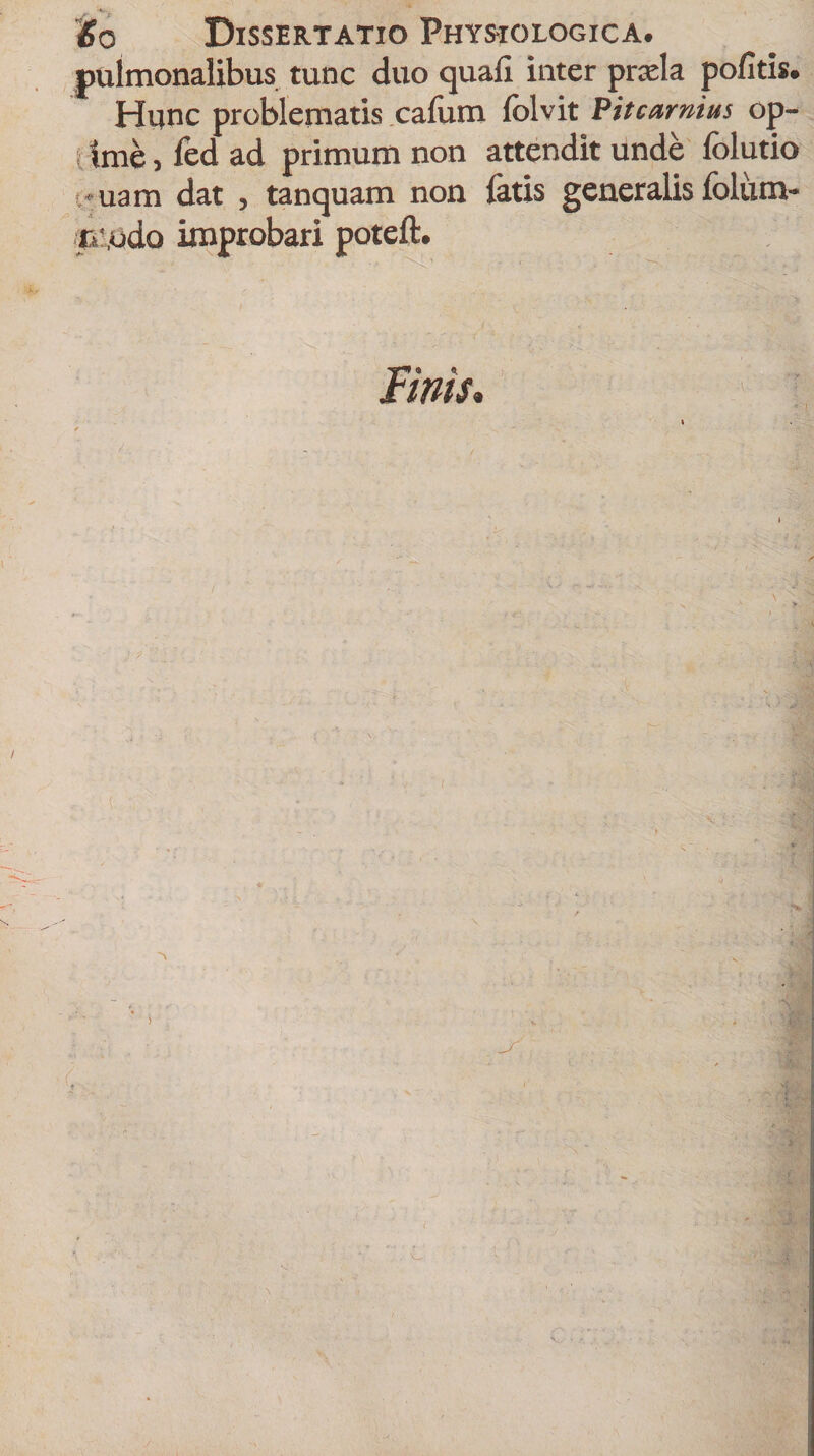 'So Dissertatio Physiologica. pulmonalibus tunc duo quali inter praela politis. Hunc problematis cafum folvit Pitcarmus op- t ime, fed ad primum non attendit unde folutio i» uam dat , tanquam non latis generalis folum- n:,udo improbari poteft. Fims,