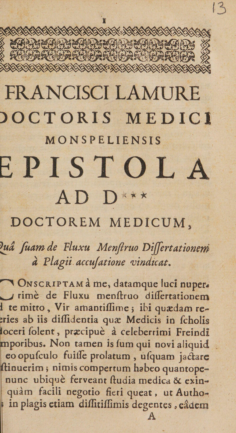 13 T0’®1 ;S FRANCISCI LAMURE 30CT0RIS MEDICI MONSPELIENSIS EPISTOLA AD D'* DOCTOR.EM MEDICUM, htd fuam de Fluxu Menfiruo Differt ationeni a Plagii accufatione vindicat. Onscriptam a me, datamque luci nuper¬ is j rime de Fluxu menftruo difTertationem 1 te mitto. Vir amantiffime &gt; ibi quaedam re~ sries ab iis diffidentia quae Medicis in fcholis ioceri folent &gt; praecipue a celeberrimi FreindI mporibus. Non tamen is lum qui novi aliquid eoopufculo fuille prolatum , ufquam jadare ftinuerim &gt; nimis compertum habeo quantope- nunc ubique ferveant ftuaia medica 6c exin- quam facili negotio fieri queat, ut Autho- i in plagis etiam diffitiffimis degentes, e&amp;iem A