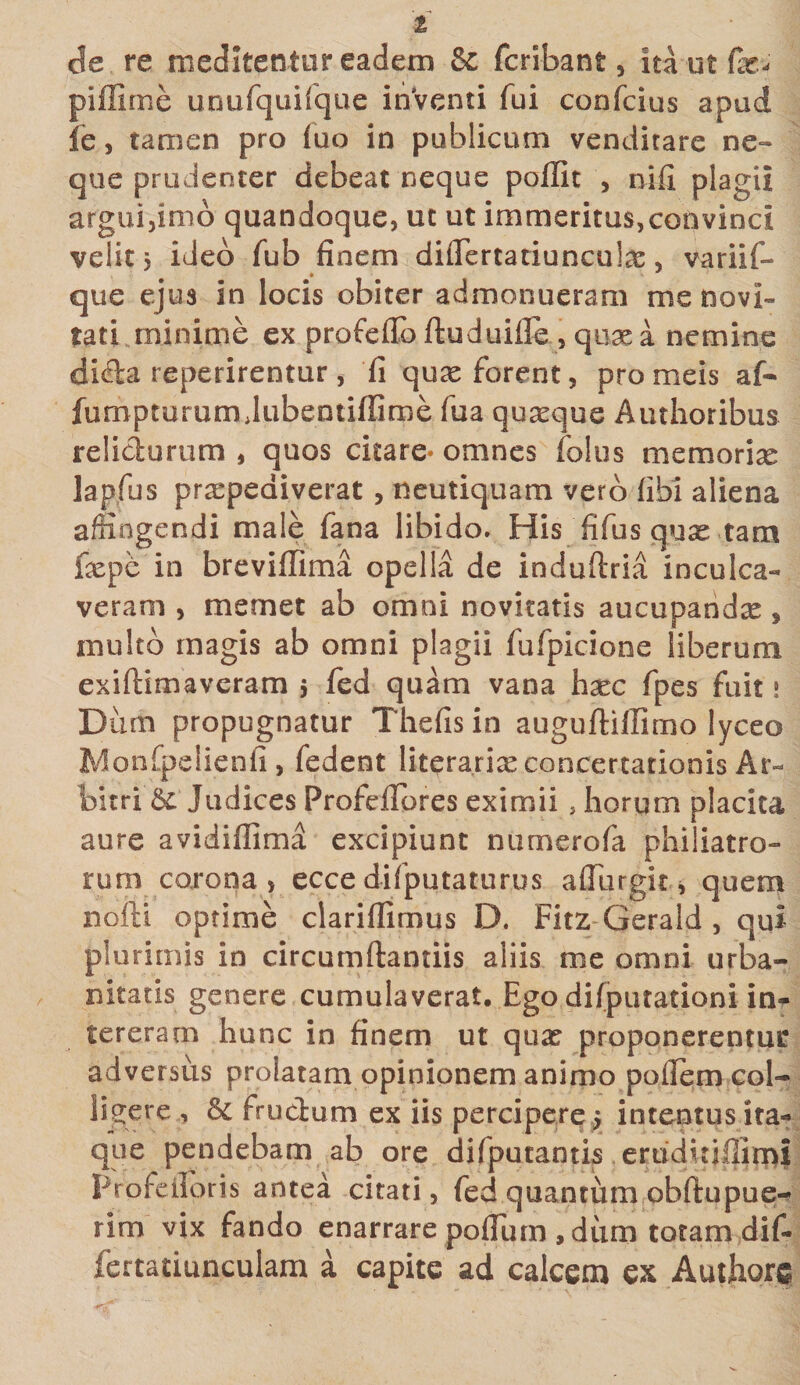 1 de re meditentur eadem &amp; fcribant, ita ut fas- piffime unufquifque inventi fui confcius apud fe, tamen pro luo in publicum venditare ne¬ que prudenter debeat neque poffit , nifi plagii argui,inio quandoque, ut ut immeritus,convinci velit, ideo fub finem difiertatiuncula?, variif- que ejus in locis obiter admonueram me novi¬ tati minime ex profeilb ftuduifie , quae a nemine dida reperirentur , fi quas forent, pro meis af- fumpturum Jubentiflime fua quasque Authoribus relidurum , quos citare* omnes falus memoriae lapfus praepediverat , neutiquam vero (ibi aliena affingendi male fana libido. His fifus quae tam fiepe in breviffima opella de induftria inculca¬ veram , memet ab omni novitatis aucupandae , multo magis ab omni plagii fufpicione liberum exiftimaveram $ fed quam vana hxc fpes fuit 1 Dum propugnatur Thefis in auguftiffimo lyceo Monfpelienfi, fedent litera.rise concertationis Ar¬ bitri &amp;: Judices Profeflbres eximii , horum placita aure avidiffima excipiunt numerofa philiatro- rum corona , ecce d-ifputaturus a (Tu r git, quem nofti optime clariflimus D. Fitz-Gerald , qui plurimis in circumftantiis aliis me omni urba¬ nitatis genere cumulaverat. Ego difputationi in¬ tereram hunc in finem ut qua? proponerentur adversus prolatam opinionem animo polfem col¬ ligere , &amp; frudum ex iis percipere j intentus ita¬ que pendebam ab ore difputantis eruduifiimi Profeiloris antea citati, fed quantum obftupue- rim vix fando enarrare poflum , dum totam dif- fertatiunculam a capite ad calcem ex Authore ■&lt;rf