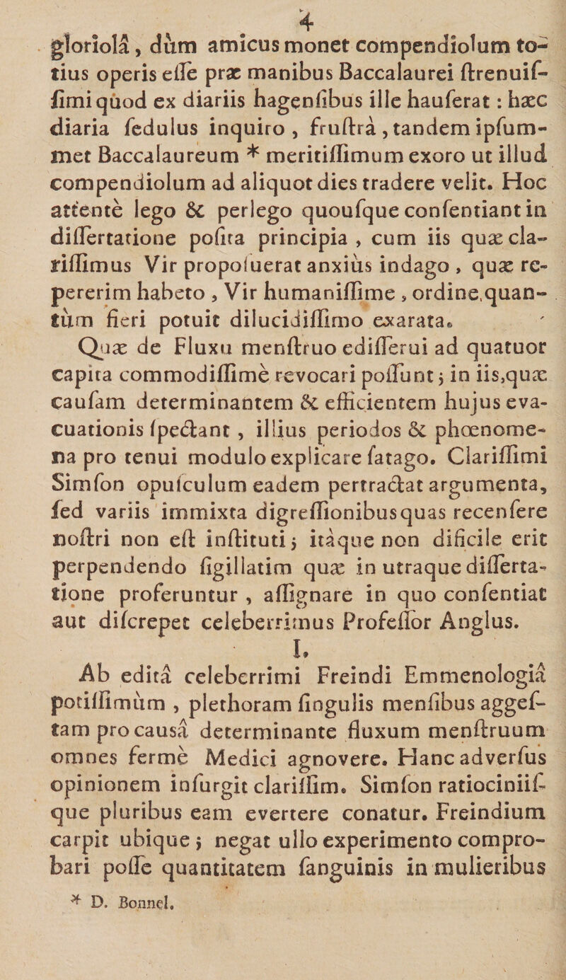 gloriola, dum amicus monet compendiolum to¬ tius operis elle prae manibus Baccalaurei ftrenuif- fimiquod ex diariis hagenfibus ille hauferat: haec diaria fedulus inquiro, fruftra , tandem ipfum- met Baccalaureum * meritiflimum exoro ut illud compendiolum ad aliquot dies tradere velit. Hoc attente lego 8c perlego quoufque confentiant in diflertatione pofira principia, cum iis quaecla- riflimus Vir propoluerat anxius indago , quae re- pererim habeto , Vir humaniffime s ordine.quan- tum fieri potuit dilucidiffimo exarata*, Quas de Fluxu menftruo ediflerui ad quatuor capita commodiflime revocari poliunt $ in iis,qux caufam determinantem &amp;. efficientem hujus eva¬ cuationis (pedant, illius periodos &amp; phaenome¬ na pro tenui modulo explicare fatago. Ciariffimi Simfon opufculum eadem pertradat argumenta, fed variis immixta digreflionibusquas recenfere noftri non eft inftituti 5 itaque non dificile erit perpendendo figillatim qux in utraque diflerta¬ tione proferuntur , aflignare in quo confentiat aut diferepet celeberrimus Profefior Anglus. L Ab edita celeberrimi Freindi Emmenologia potiflimum , plethoram Angulis menfibus aggef- tam pro causa determinante fluxum menftruum omnes ferme Medici agnovere. Hancadverfus opinionem infurgit clarillirm Simfon ratiocinii!- que pluribus eam evertere conatur. Freindium carpit ubique} negat ullo experimento compro¬ bari pofle quantitatem fanguinis in mulieribus * D. Bonncl.