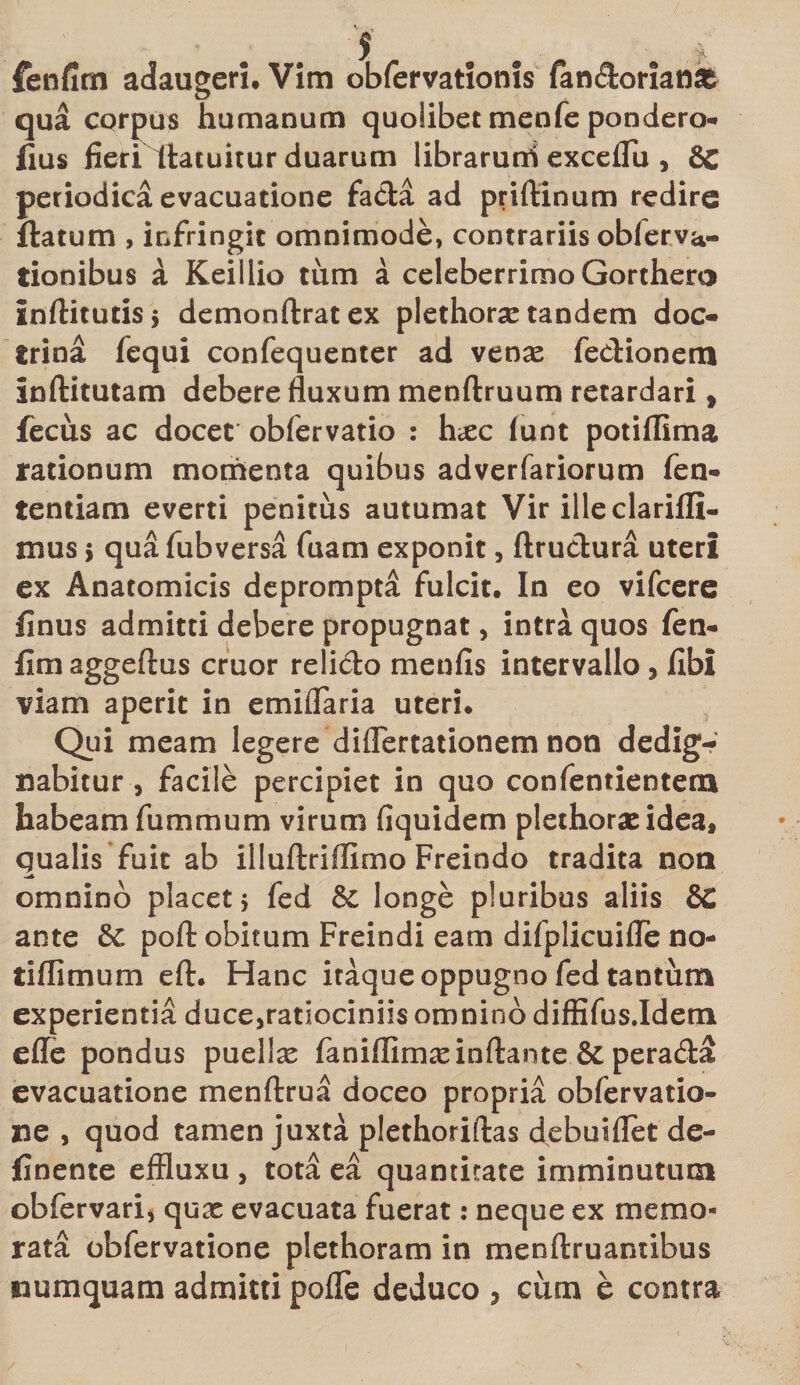 qua corpus humanum quoiibet menfe pondero-* fius fieri llatuitur duarum librarurri exceflu , &amp;C periodica evacuatione fada ad priftinum redire flatum , infringit omnimode, contrariis oblerva- tionibus a Keillio tum a celeberrimo Gorthero inflitutisj demonftratex plethorse tandem doc- trina fequi confequenter ad venx fedionem inftitutam debere fluxum menftruum retardari, fecus ac docet obfervatio : hxc funt potiflima rationum momenta quibus adverfariorum fen- tentiam everti penitus autumat Vir ille clarifli- mus i qua fubversa fuam exponit, ftrudura uteri ex Anatomicis deprompta fulcit. In eo vifcere finus admitti debere propugnat, intra quos fen- flmaggeftus eruor relido menfis intervallo 3 fibi viam aperit in e miliaria uteri. Qui meam legere diflertationem non dedig¬ nabitur , facile percipiet in quo confentientem habeam fummum virum fiquidem plethorae idea, qualis fuit ab illuftriflimo Freindo tradita non omnino placet 5 fed longe pluribus aliis 8C ante 8c pofl: obitum Freindi eam difplicuifle no- tiflimum eft. Hanc itaque oppugno fed tantum experientia duce,ratiociniis omnino diffifus.Idem effe pondus puellas faniflimasinflante &amp; perada evacuatione menftrua doceo propria obfervatio- ne , quod tamen juxta plethoriftas debuiflet de- finente effluxu , tota ea quantitate imminutum obfervari* quas evacuata fuerat: neque ex memo¬ rata obfervatione plethoram in menftruantibus numquam admitti pofle deduco 5 cum e contra