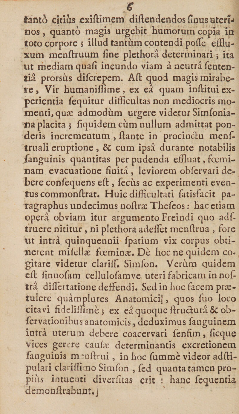 € tanto citius exiftimem diflendendos finus uteri¬ nos , quanto magis urgebit humorum copia in toto corpore 5 illud tantum contendi poflfe efflu¬ xum menftruum fine plethora determinari 5 ita ut mediam quafi ineundo viam a neutra fenten- tia prorsus difcrepem. Aft quod magis mirabe- re, Vir humaniflime, ex ea quam inftitui ex¬ perientia fequitur difficultas non mediocris mo¬ menti, qux admodum urgere videtur Simfonia- na placita $ fiquidem cum nullum admittat pon¬ deris incrementum , ftante in procinctu menfi* tmali eruptione, Se cum ipsa durante notabilis fanguinis quantitas per pudenda effluat, focmi¬ nam evacuatione finita , leviorem obfervari de¬ bere confequens eft , fecus ac experimenti even¬ tus commonftrat. Huic difficultati fatisfacit pa- ragraphus undecimus noftrx Thefeos: hac etiam opera obviam itur argumento Freindi quo adf truere nititur , ni plethora adellet menftrua , fore ut intra quinquennii fpatium vix corpus obti¬ nerent mifellx focminx. De hoc ne quidem co¬ gitare videtur clarifT. Simfon. Verum quidem efi: finuofam cellulofamve uteri fabricam in nof- tra diflertatione deffendi. Sed in hoc facem prx- tulere quamplures Anatomici!, quos fuo loco citavi fidelifllme 5 ex ea quoque ftrudura &amp; ob- fervationibus anatomicis, deduximus fanguinem intra uterum debere coacervari fenfim, ficque vices gerere caufx determinantis excretionem fanguinis m mftrui , in hoc fumme videor adfti- pulari clariflimo Simfon , fed quanta tamen pro¬ pius intuenti diverfitas erit 1 hanc fequentia demonfirabunuj