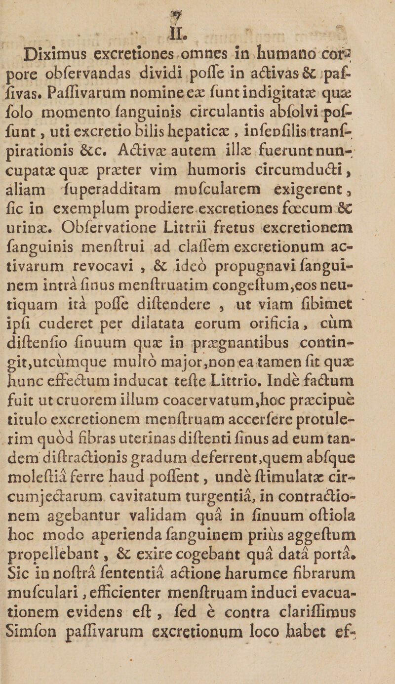 Diximus excretiones omnes in humano cor-2 pore obfervandas dividi poffe in adivas &amp; paf- fivas. Paffivarum nomine ex funtindigitatx qux folo momento (anguinis circulantis abfolvi pof» funt, uti excretio bilis hepaticx , infenfilis tranf- pirationis &amp;c, Adivx autem illx fuerunt nun- cupatx qux prxter vim humoris circumdudi, aliam iuperadditam mufcularem exigerent 3 fic in exemplum prodiere excretiones foecum urinx. Obfervatione Littrii fretus excretionem fanguinis menftrui ad cladem excretionum ac¬ tivarum revocavi &gt; &amp; ideo propugnavi fangui- nem intra finus menftruatim congdlum,eos neu- tiquam ita pofle diftendere , ut viam fibimet ipfi cuderet per dilatata eorum orificia, cum diftenfio finuum qux in prxgnantibus contin- gitjUtciimque multo major,non ea tamen fit qux hunc effedum inducat tefte Littrio. Indefadum fuit ut cruorem illum coacervatum,hoc prxcipue titulo excretionem menftruam accerfere protule¬ rim quod fibras uterinas diftenti finus ad eum tan¬ dem diftradionis gradum deferrent,quem abfque molefiia ferre haud poflent, unde ftimulatx cir- cumjedarum cavitatum turgentia, in contradio- nem agebantur validam qua in finuum oftiola hoc modo aperienda fanguinem prius aggeftum propellebant 8 &amp; exire cogebant qua data porta. Sic in noftra fententia adione harumce fibrarum mufculari, efficienter menftruam induci evacua¬ tionem evidens cfl, fed e contra clariffimus Simfon paffivarum excretionum loco habet ef«