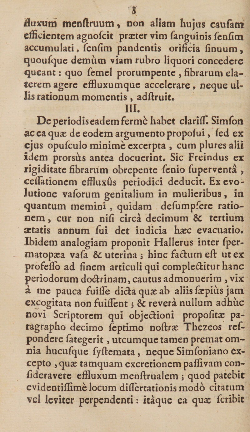 'ff fluxum menftruum, non aliam hujus caufam efficientem agnofeit praster vim fanguinis fenfim accumulati, fenfim pandentis orificia finuum, quoufque demum viam rubro liquori concedere queant: quo femel prorumpente , fibrarum ela- terem agere effluxumque accelerare» neque ul¬ lis rationum momentis, adftruit. III. De periodis eadem ferme habet clarifT. Simfoti ac ea quas de eodem argumento propofui, fed ex ejus opufculo minime excerpta , cum pluresalii idem prorsus antea docuerint. Sic Freindus ex rigiditate fibrarum obrepente fenio fuperventa , cellationem effluxus periodici deducit. Ex evo¬ lutione vaforum genitalium in mulieribus, ia quantum memini, quidam defumpfere ratio¬ nem , cur non nifi circa decimum &amp; tertium aetatis annum fui det indicia haec evacuatio. Ibidem analogiam proponit Hallerus inter fper- matopasa vafa &amp; uterina $ hinc fa&amp;um eft ut ex profeflo ad finem articuli qui complectitur hanc periodorum do&amp;rinam, cautus admonuerim 3 vix a me pauca fuifle didaquaeab aliis faepius jam excogitata non fuiflent 5 &amp; revera nullum adhuc novi Scriptorem qui obje&amp;ioni propofitas pa- ragrapho decimo feptimo noftras Thezeos ref- pondere fategerit, utcumque tamen premat om¬ nia hucufque fyftemata, neque Simfoniano ex¬ cepto , quas tamquam excretionem paffivam con- fideravere effluxum menftrualem $ quod patebit evidentiffime locum diflertationis modo citatum vd leviter perpendenti: itaque ea quas feribit