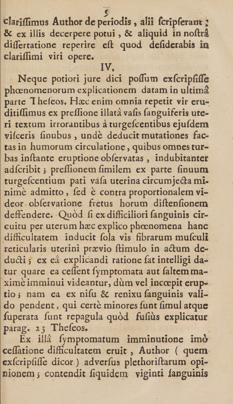 elariflimus Author de periodis , alii fcripferam; &amp; ex illis decerpere potui , &amp; aliquid in noflxl diflfertatione reperire eft quod defiderabis ia clarilfimi viri opere. IV, Neque potiori jure dici poflum exfcripfifie phaenomenorum explicationem datam in ultima parte Iheleos. Hascenim omnia repetit vir eru- ditiffimus ex preffione illata vafis fanguiferis ute¬ ri textum irrorantibus a turgefeentibus ejufdem vifceris finubus, unde deducit mutationes fac¬ tas in humorum circulatione, quibus omnes tur¬ bas inftante eruptione obfervatas , indubitanter adfcribit j preflionem fimilem ex parte finuuru turgefcentium pati vafa uterina circumje&amp;a mi¬ nime admitto , fed e contra proportionalem vi¬ deor obfervatione fretus horum diftenfionem deffendere. Quod fi ex difficiliori fanguinis cir¬ cuitu per uterum haec explico phaenomena hanc difficultatem inducit fola vis fibrarum mufculi reticularis uterini praevio ftimulo in a£ium de¬ ducti 5 ex ea explicandi ratione fat intelligi da¬ tur quare ea ceflent fymptomata aut faltem ma¬ xime imminui videantur, dum vel incoepit erup¬ tio 5 nam ea ex nifu &amp; renixu fanguinis vali¬ do pendent 3 qui certe minores funt fimul atque fuperata funt repagula quod fufius explicatur parag. 23 Thefeos. Ex illa fymptomatum imminutione imo cellatione difficultatem eruit , Author ( quem exfcripfifie dicor) adverfus plethoriftarum opi¬ nionem 5 contendit fiquidem viginti ianguinis