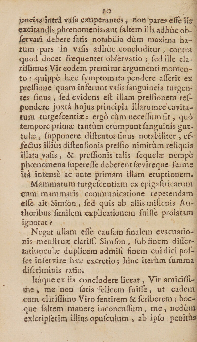 &amp;o hncUs intra vafa exuperantes, non pare?? efle iiar excitandis phoenomenis&gt;aut faltem il aadhucob- fervari debere fatis notabilia dum maxima ha¬ rum pars in vafis adhuc concluditur, contra quod docet frequenter obfervatio $ fed ille cla- riflimus Vir eodem premitur argumenti momen¬ to : quippe hxc fymptomata pendere aflerit ex preflione quam inferunt vafis (anguineis turgen¬ tes finus , fed evidens eft illam preffionem ref- pondere juxta hujus principia illarumcecavita- tum turgefcentix: ergo cum neceffum fit, quo tempore primse tantum erumpunt (anguinis gut¬ tulae 3 fupponere diftentos finus notabiliter , ef¬ fetius illius diftenfionis preffio nimirum reliquis illata vafis, &amp; preffionis talis fequelx nempe phoenomena fuperefle deberent fievireque fer me ita intense ac ante primam illam eruptionem. Mammarum turgefcentiam ex epigaftricarum cum mammaris communicatione repetendam efle ait Simfon , fed quis ab aliis millenis Au- thoribus fimilem explicationem fuifle prolatam ignorat ? Negat ullam efle caufam finalem evacuatio¬ nis menftruse clariflf. Simfon, fub finem differ- tatiunculx duplicem admifi finem cui dici pof- fet Infervire hxc excretio j hinc iterum lumma difcriminis ratio. _ M Itaque ex iis concludere liceat, Vir amicifli- me , me non fatis felicem fuifle, ut eadem cum clariflimo Viro fentirem fic fcriberem 5 hoc- que faltem manere ioconcuffum, me, nedum exfcripferim illius opufculum , ab ipfo penitus